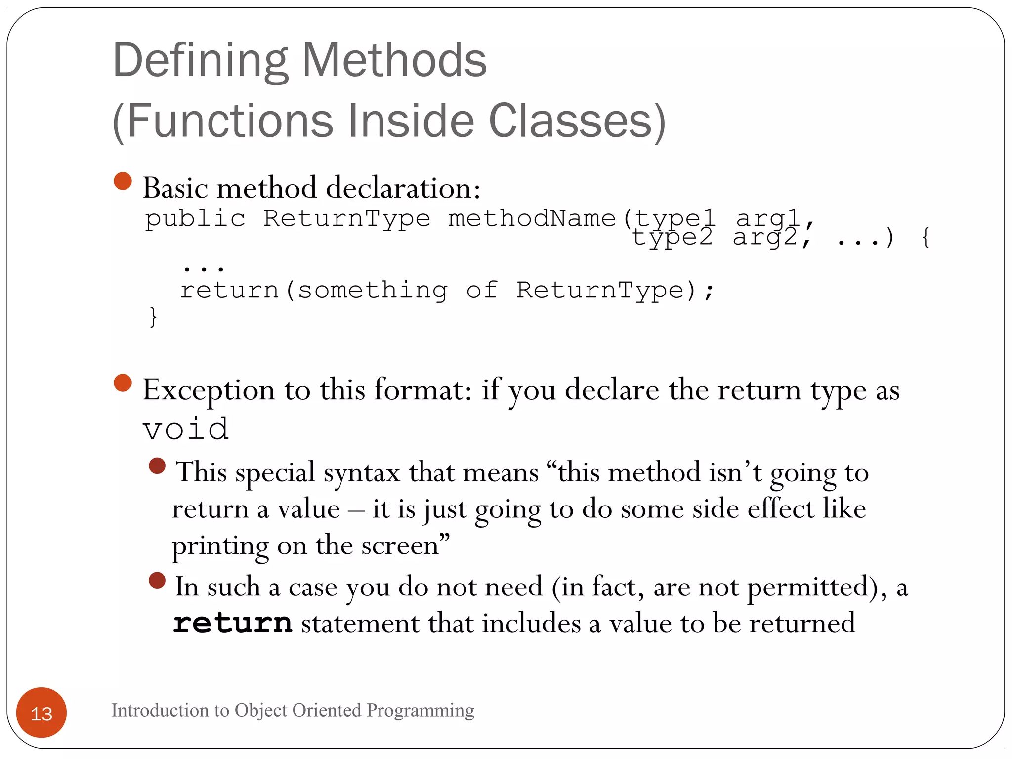 Defining Methods (Functions Inside Classes) Introduction to Object Oriented Programming13 Basic method declaration: public ReturnType methodName(type1 arg1, type2 arg2, ...) { ... return(something of ReturnType); } Exception to this format: if you declare the return type as void This special syntax that means “this method isn’t going to return a value – it is just going to do some side effect like printing on the screen” In such a case you do not need (in fact, are not permitted), a return statement that includes a value to be returned 