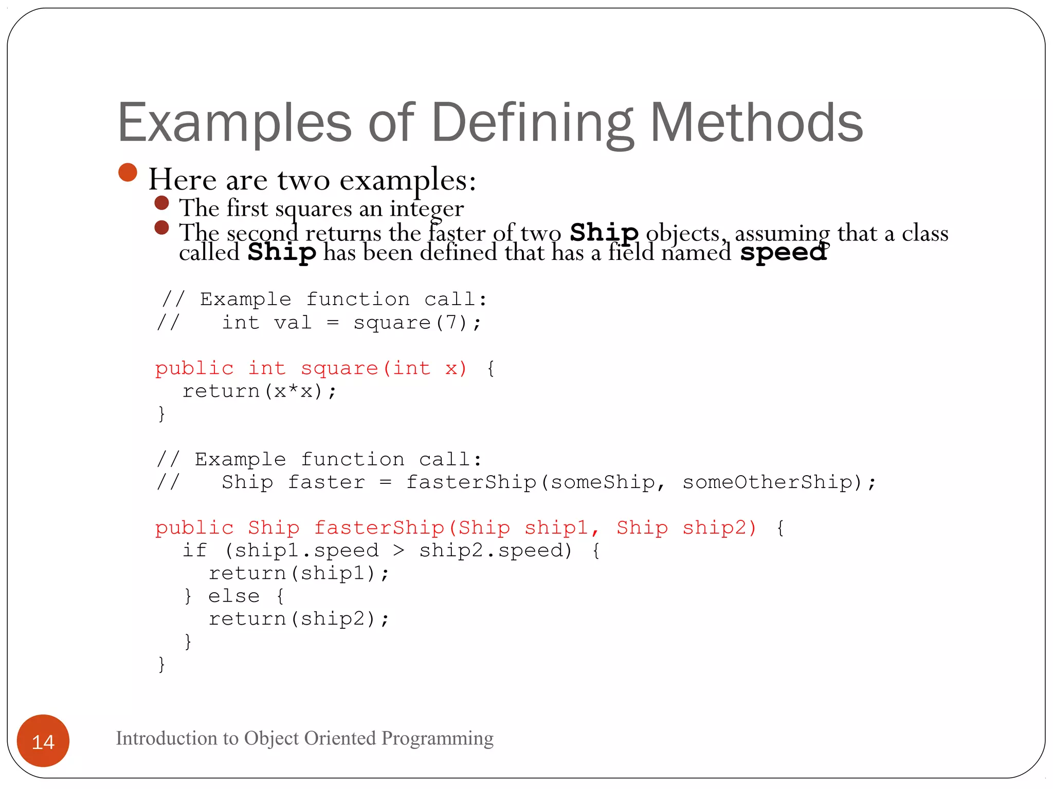 Examples of Defining Methods Introduction to Object Oriented Programming14 Here are two examples: The first squares an integer The second returns the faster of two Ship objects, assuming that a class called Ship has been defined that has a field named speed // Example function call: // int val = square(7); public int square(int x) { return(x*x); } // Example function call: // Ship faster = fasterShip(someShip, someOtherShip); public Ship fasterShip(Ship ship1, Ship ship2) { if (ship1.speed > ship2.speed) { return(ship1); } else { return(ship2); } } 