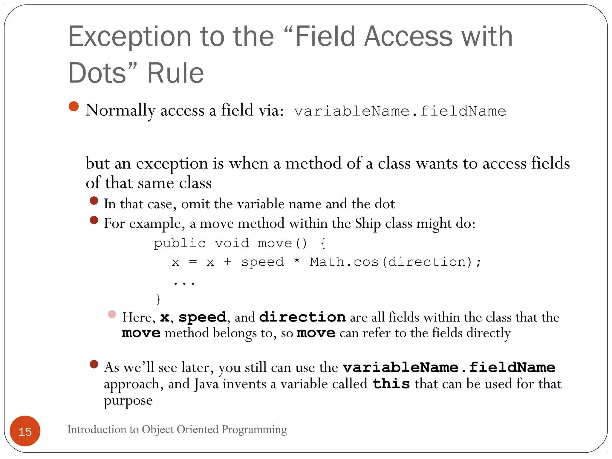 Exception to the “Field Access with Dots” Rule Introduction to Object Oriented Programming15 Normally access a field via: variableName.fieldName but an exception is when a method of a class wants to access fields of that same class In that case, omit the variable name and the dot For example, a move method within the Ship class might do: public void move() { x = x + speed * Math.cos(direction); ... } Here, x, speed, and direction are all fields within the class that the move method belongs to, so move can refer to the fields directly As we’ll see later, you still can use the variableName.fieldName approach, and Java invents a variable called this that can be used for that purpose 