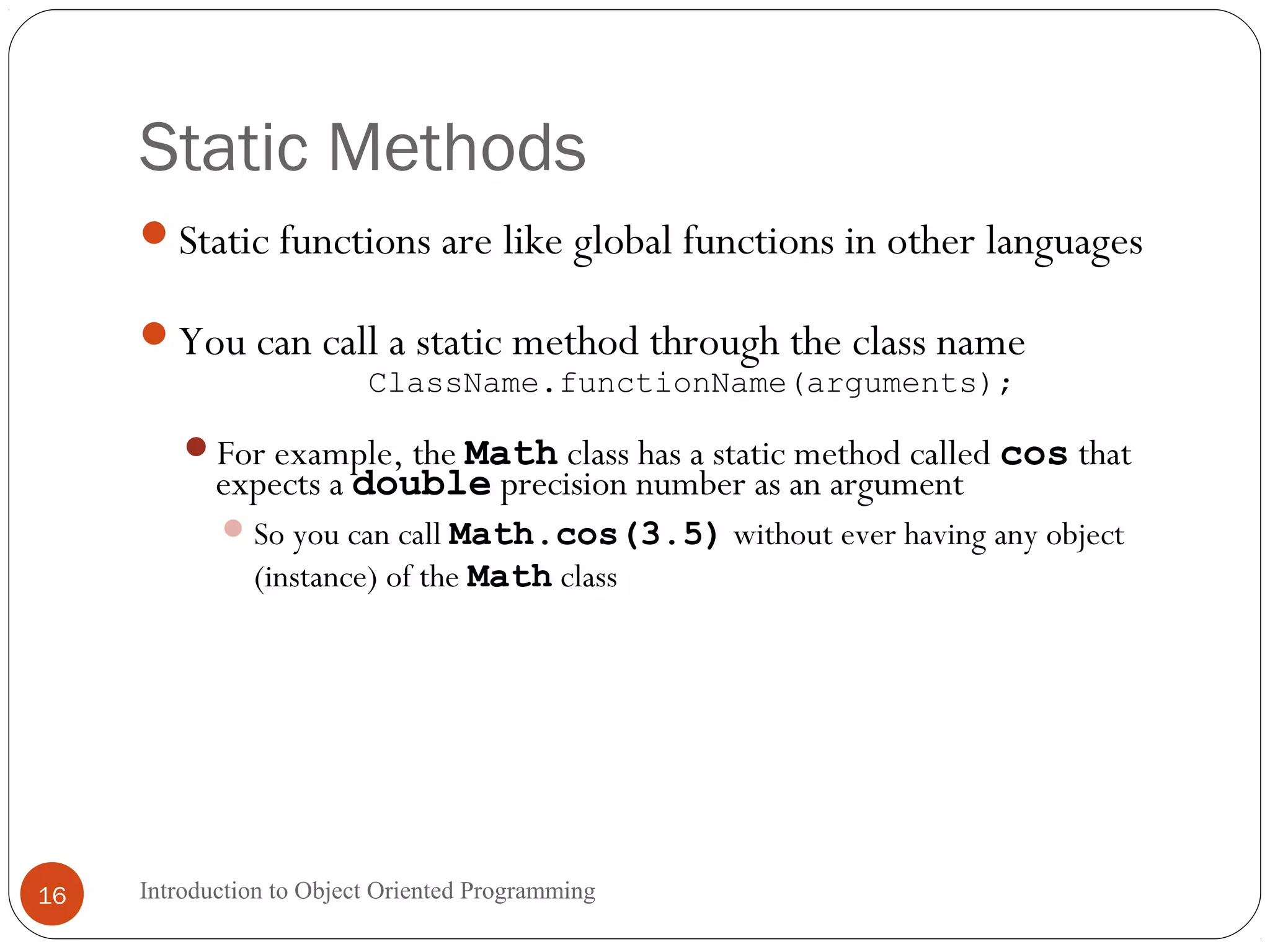 Static Methods Introduction to Object Oriented Programming16 Static functions are like global functions in other languages You can call a static method through the class name ClassName.functionName(arguments); For example, the Math class has a static method called cos that expects a double precision number as an argument So you can call Math.cos(3.5) without ever having any object (instance) of the Math class 
