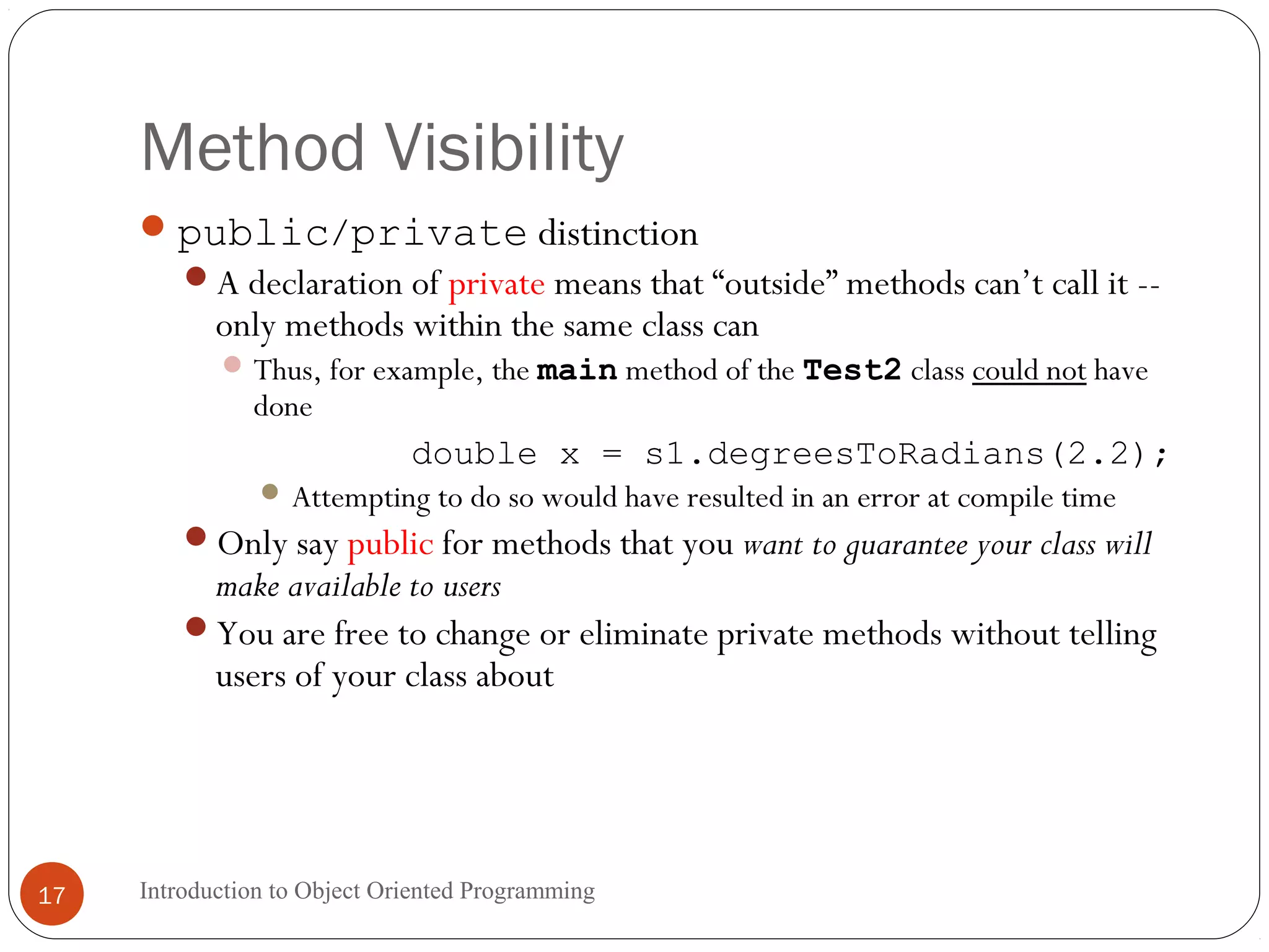 Method Visibility Introduction to Object Oriented Programming17 public/private distinction A declaration of private means that “outside” methods can’t call it -- only methods within the same class can Thus, for example, the main method of the Test2 class could not have done double x = s1.degreesToRadians(2.2);  Attempting to do so would have resulted in an error at compile time Only say public for methods that you want to guarantee your class will make available to users You are free to change or eliminate private methods without telling users of your class about 