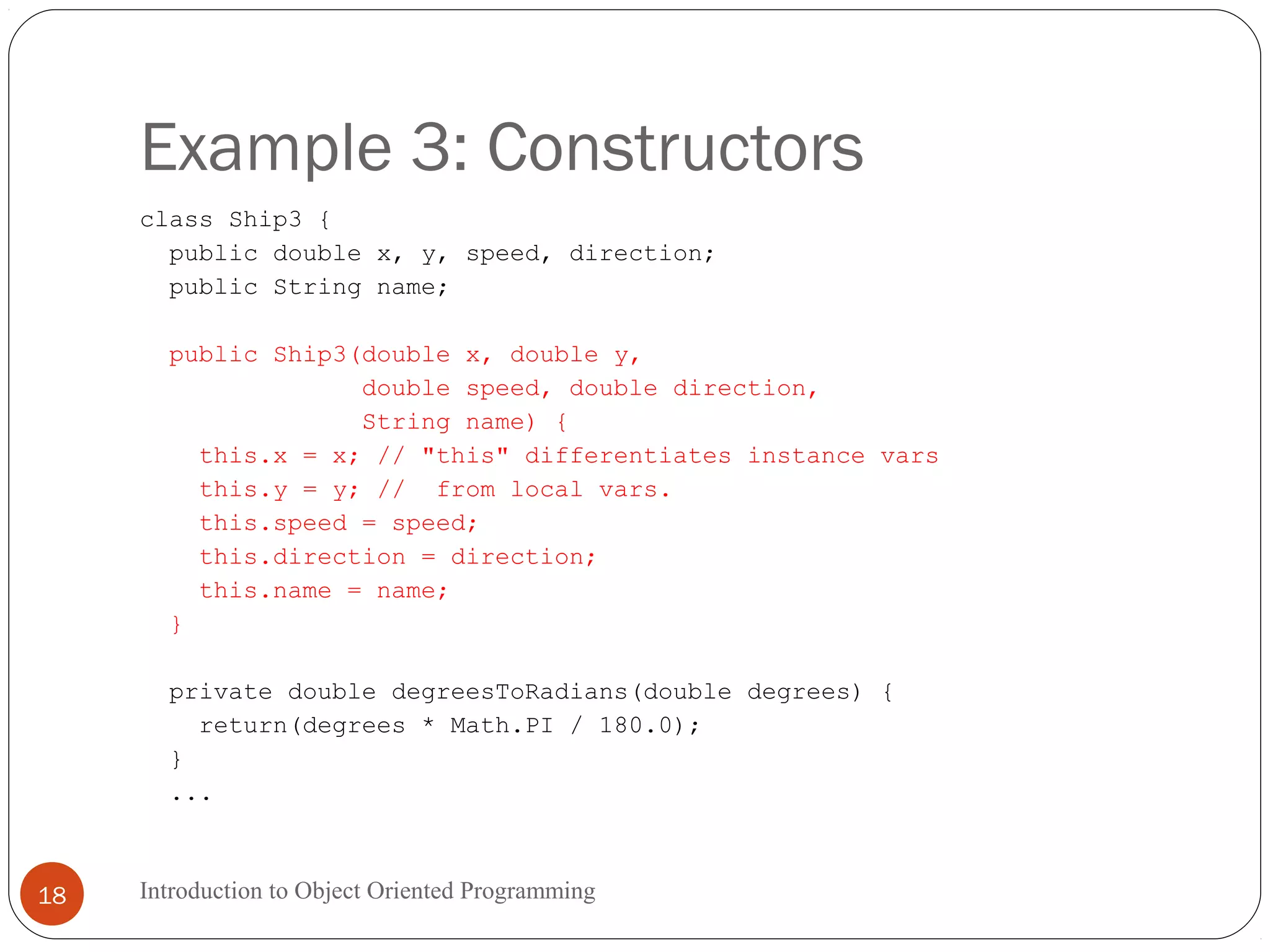 Example 3: Constructors Introduction to Object Oriented Programming18 class Ship3 { public double x, y, speed, direction; public String name; public Ship3(double x, double y, double speed, double direction, String name) { this.x = x; // "this" differentiates instance vars this.y = y; // from local vars. this.speed = speed; this.direction = direction; this.name = name; } private double degreesToRadians(double degrees) { return(degrees * Math.PI / 180.0); } ... 