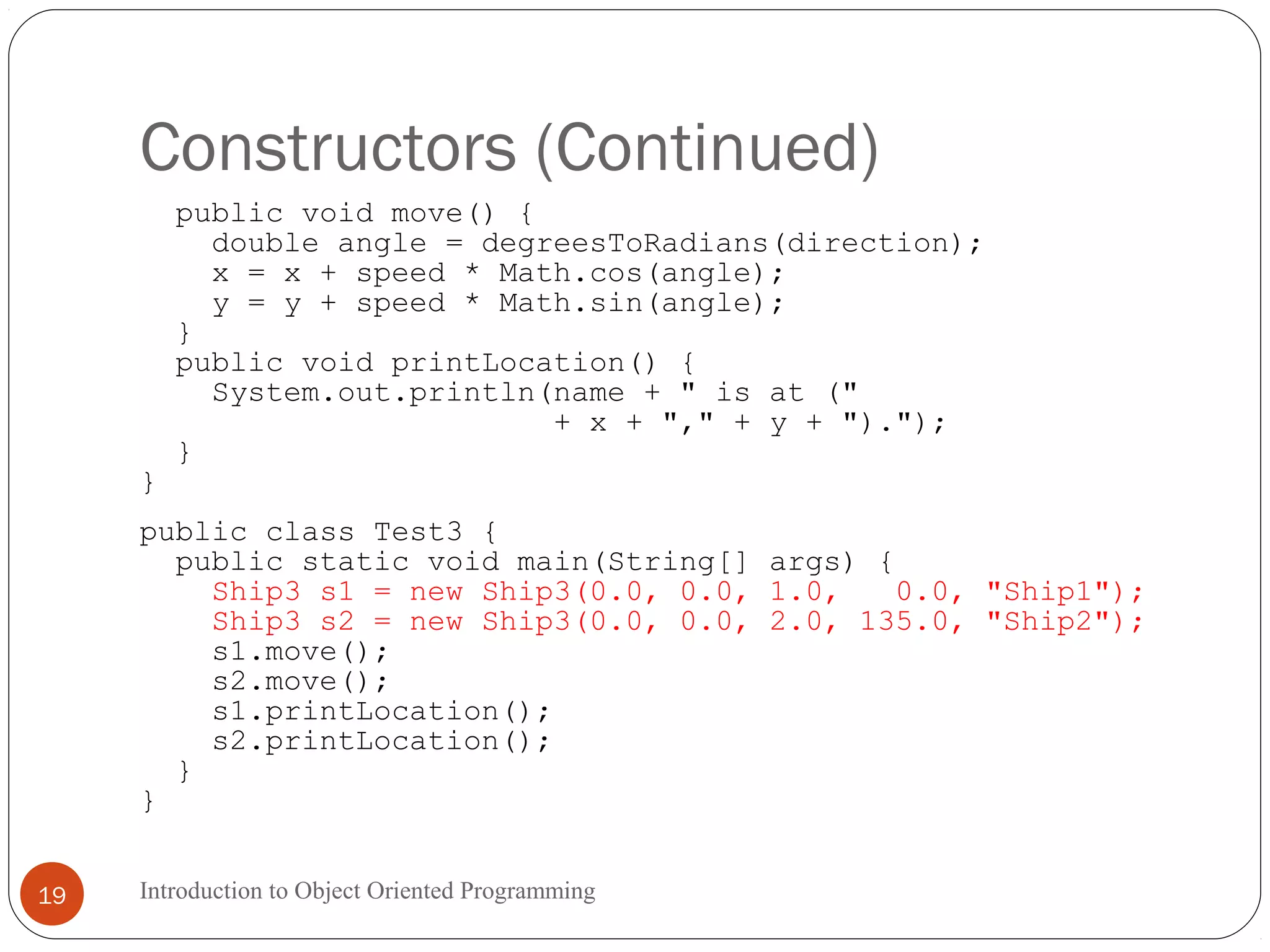 Constructors (Continued) Introduction to Object Oriented Programming19 public void move() { double angle = degreesToRadians(direction); x = x + speed * Math.cos(angle); y = y + speed * Math.sin(angle); } public void printLocation() { System.out.println(name + " is at (" + x + "," + y + ")."); } } public class Test3 { public static void main(String[] args) { Ship3 s1 = new Ship3(0.0, 0.0, 1.0, 0.0, "Ship1"); Ship3 s2 = new Ship3(0.0, 0.0, 2.0, 135.0, "Ship2"); s1.move(); s2.move(); s1.printLocation(); s2.printLocation(); } } 