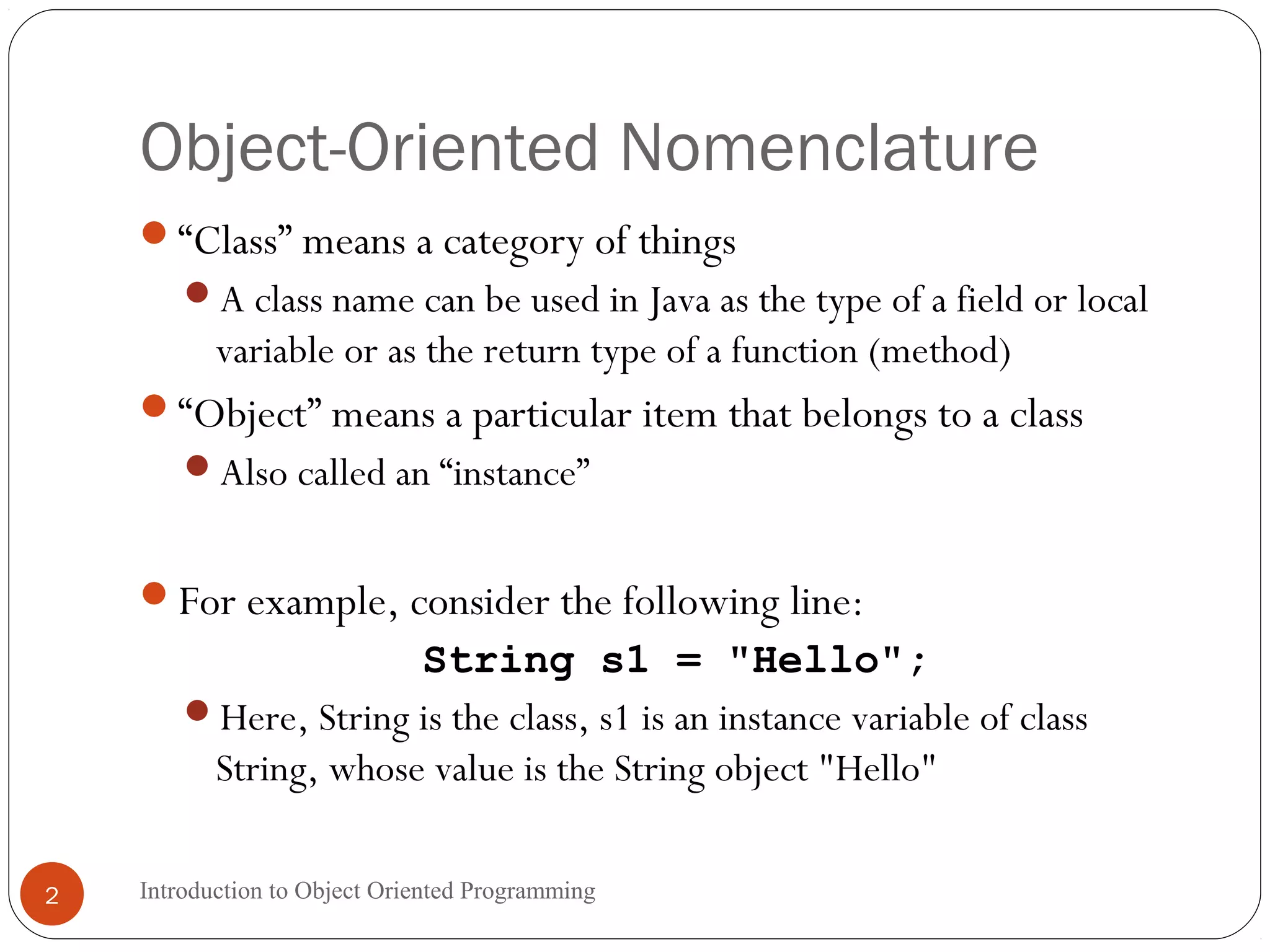 Object-Oriented Nomenclature Introduction to Object Oriented Programming2 “Class” means a category of things A class name can be used in Java as the type of a field or local variable or as the return type of a function (method) “Object” means a particular item that belongs to a class Also called an “instance” For example, consider the following line: String s1 = "Hello"; Here, String is the class, s1 is an instance variable of class String, whose value is the String object "Hello" 
