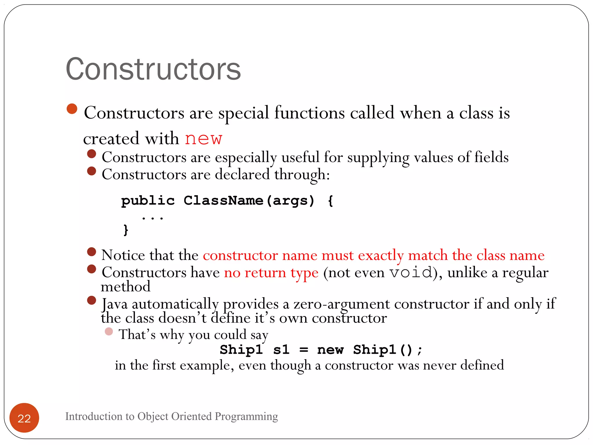 Constructors Introduction to Object Oriented Programming22 Constructors are special functions called when a class is created with new Constructors are especially useful for supplying values of fields Constructors are declared through: public ClassName(args) { ... } Notice that the constructor name must exactly match the class name Constructors have no return type (not even void), unlike a regular method Java automatically provides a zero-argument constructor if and only if the class doesn’t define it’s own constructor That’s why you could say Ship1 s1 = new Ship1(); in the first example, even though a constructor was never defined 