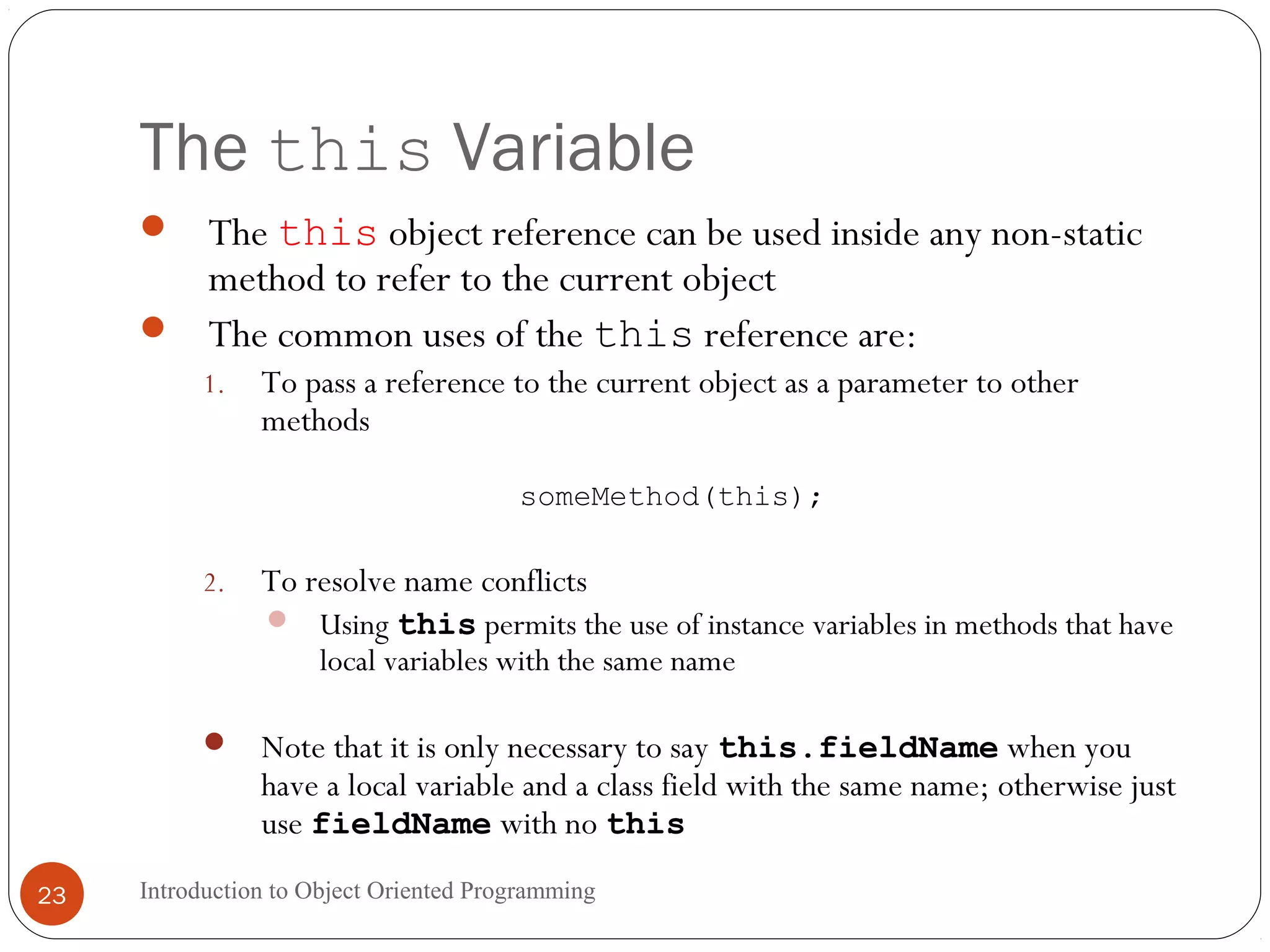 The this Variable Introduction to Object Oriented Programming23  The this object reference can be used inside any non-static method to refer to the current object  The common uses of the this reference are: 1. To pass a reference to the current object as a parameter to other methods someMethod(this); 2. To resolve name conflicts  Using this permits the use of instance variables in methods that have local variables with the same name  Note that it is only necessary to say this.fieldName when you have a local variable and a class field with the same name; otherwise just use fieldName with no this 