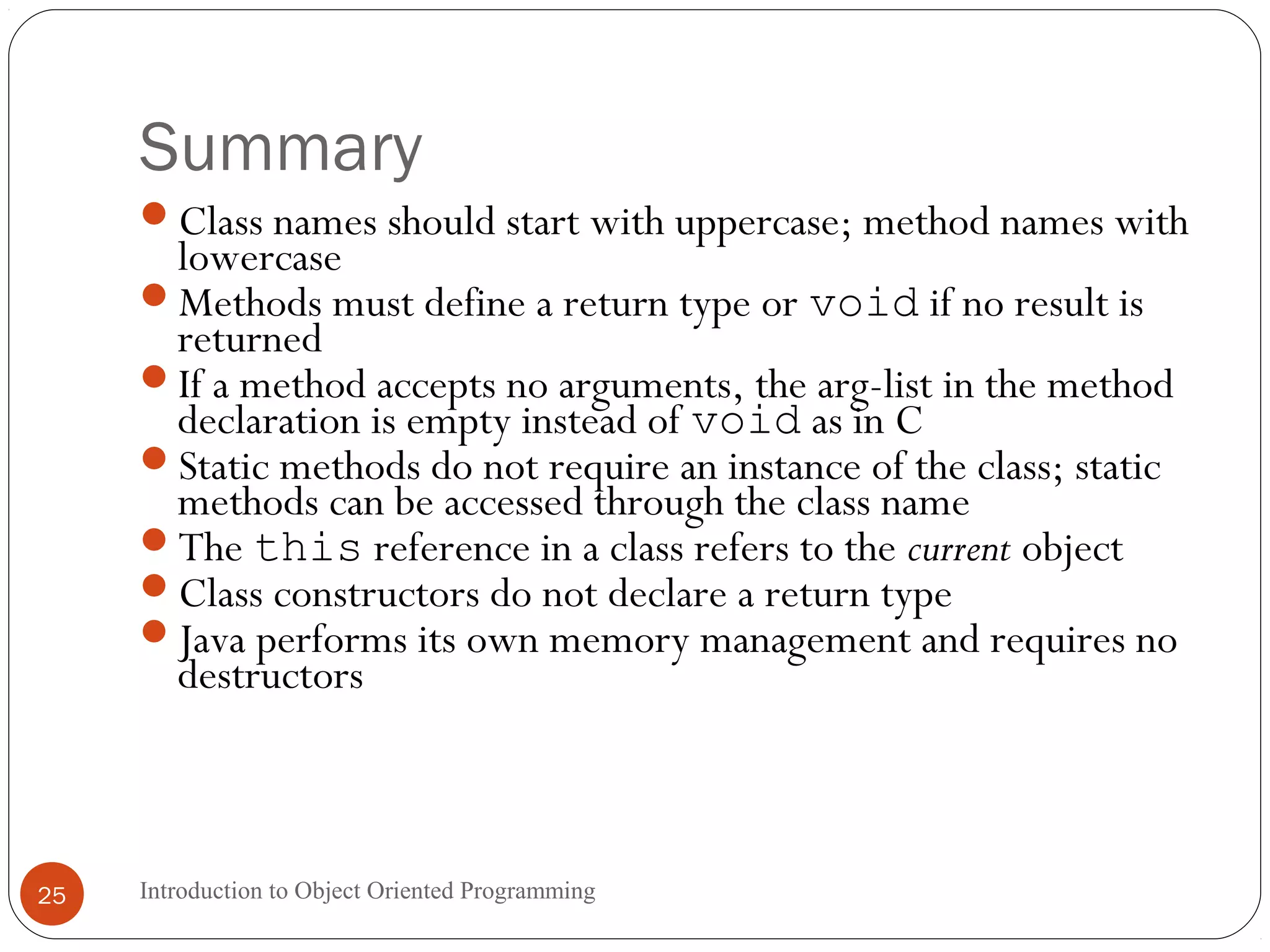 Summary Introduction to Object Oriented Programming25 Class names should start with uppercase; method names with lowercase Methods must define a return type or void if no result is returned If a method accepts no arguments, the arg-list in the method declaration is empty instead of void as in C Static methods do not require an instance of the class; static methods can be accessed through the class name The this reference in a class refers to the current object Class constructors do not declare a return type Java performs its own memory management and requires no destructors 