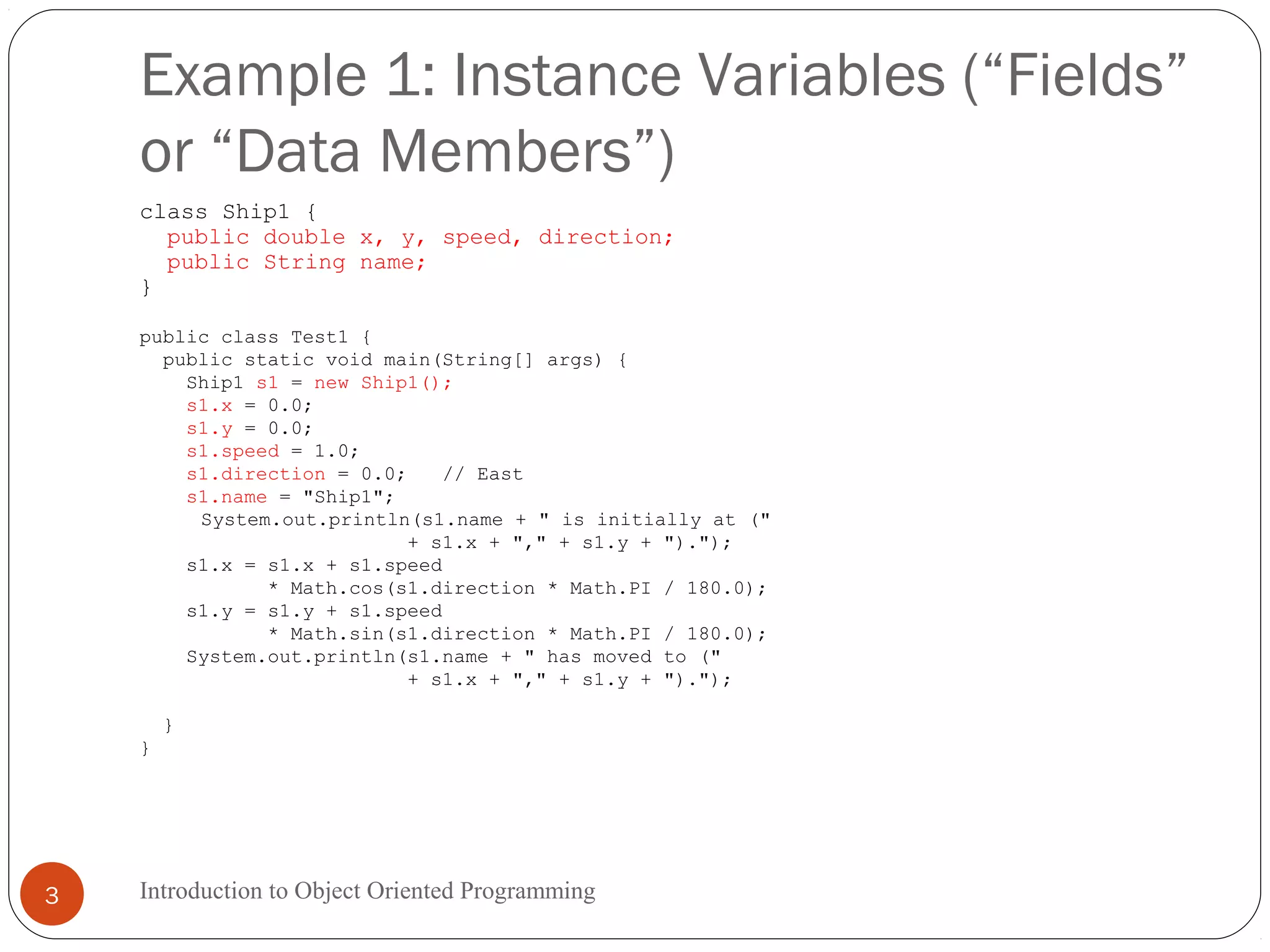 Example 1: Instance Variables (“Fields” or “Data Members”) Introduction to Object Oriented Programming3 class Ship1 { public double x, y, speed, direction; public String name; } public class Test1 { public static void main(String[] args) { Ship1 s1 = new Ship1(); s1.x = 0.0; s1.y = 0.0; s1.speed = 1.0; s1.direction = 0.0; // East s1.name = "Ship1"; System.out.println(s1.name + " is initially at (" + s1.x + "," + s1.y + ")."); s1.x = s1.x + s1.speed * Math.cos(s1.direction * Math.PI / 180.0); s1.y = s1.y + s1.speed * Math.sin(s1.direction * Math.PI / 180.0); System.out.println(s1.name + " has moved to (" + s1.x + "," + s1.y + ")."); } } 
