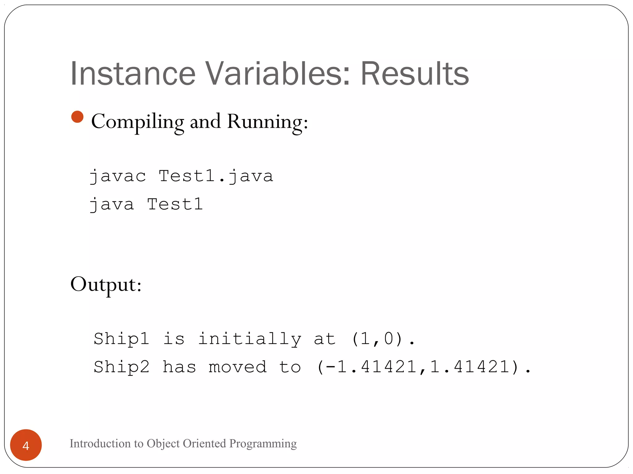 Instance Variables: Results Introduction to Object Oriented Programming4 Compiling and Running: javac Test1.java java Test1 Output: Ship1 is initially at (1,0). Ship2 has moved to (-1.41421,1.41421). 