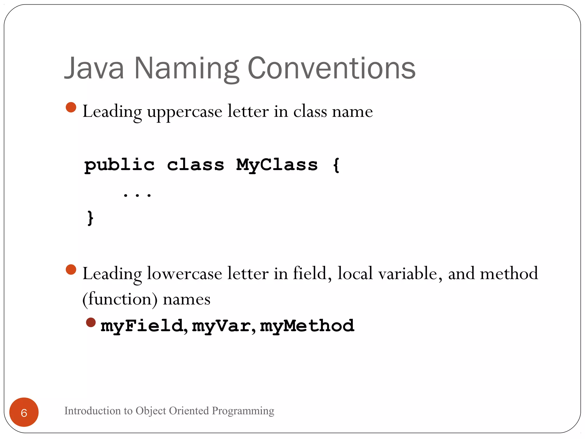 Java Naming Conventions Introduction to Object Oriented Programming6 Leading uppercase letter in class name public class MyClass { ... } Leading lowercase letter in field, local variable, and method (function) names myField, myVar, myMethod 