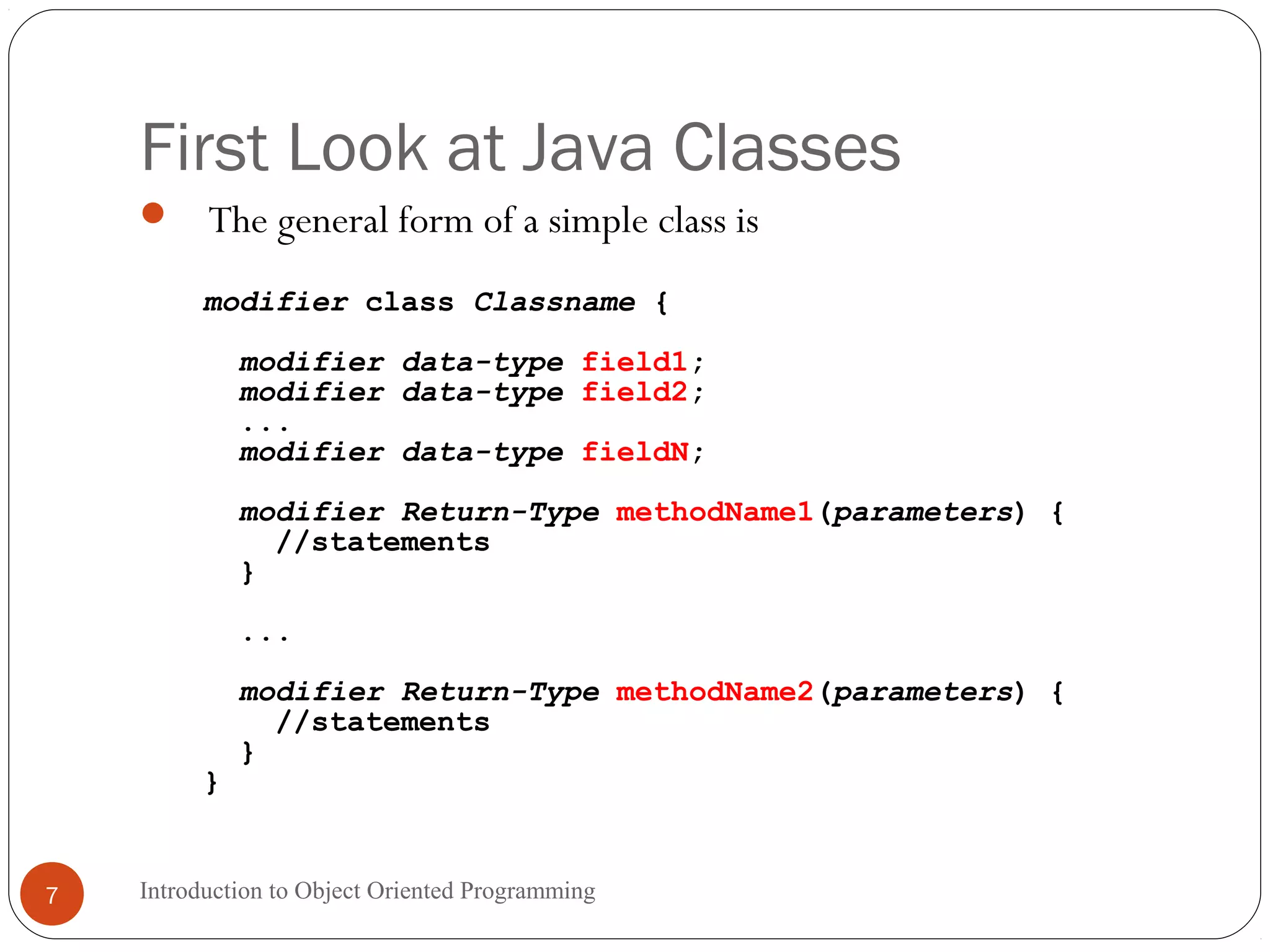 First Look at Java Classes Introduction to Object Oriented Programming7  The general form of a simple class is modifier class Classname { modifier data-type field1; modifier data-type field2; ... modifier data-type fieldN; modifier Return-Type methodName1(parameters) { //statements } ... modifier Return-Type methodName2(parameters) { //statements } } 