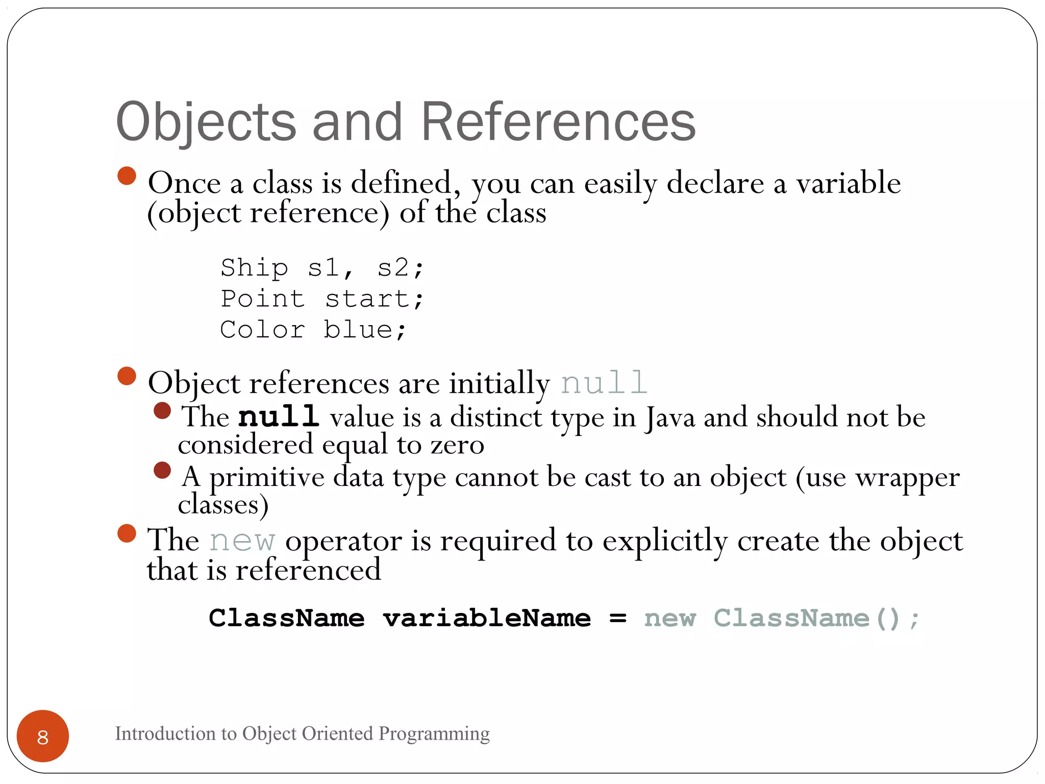 Objects and References Introduction to Object Oriented Programming8 Once a class is defined, you can easily declare a variable (object reference) of the class Ship s1, s2; Point start; Color blue; Object references are initially null The null value is a distinct type in Java and should not be considered equal to zero A primitive data type cannot be cast to an object (use wrapper classes) The new operator is required to explicitly create the object that is referenced ClassName variableName = new ClassName(); 