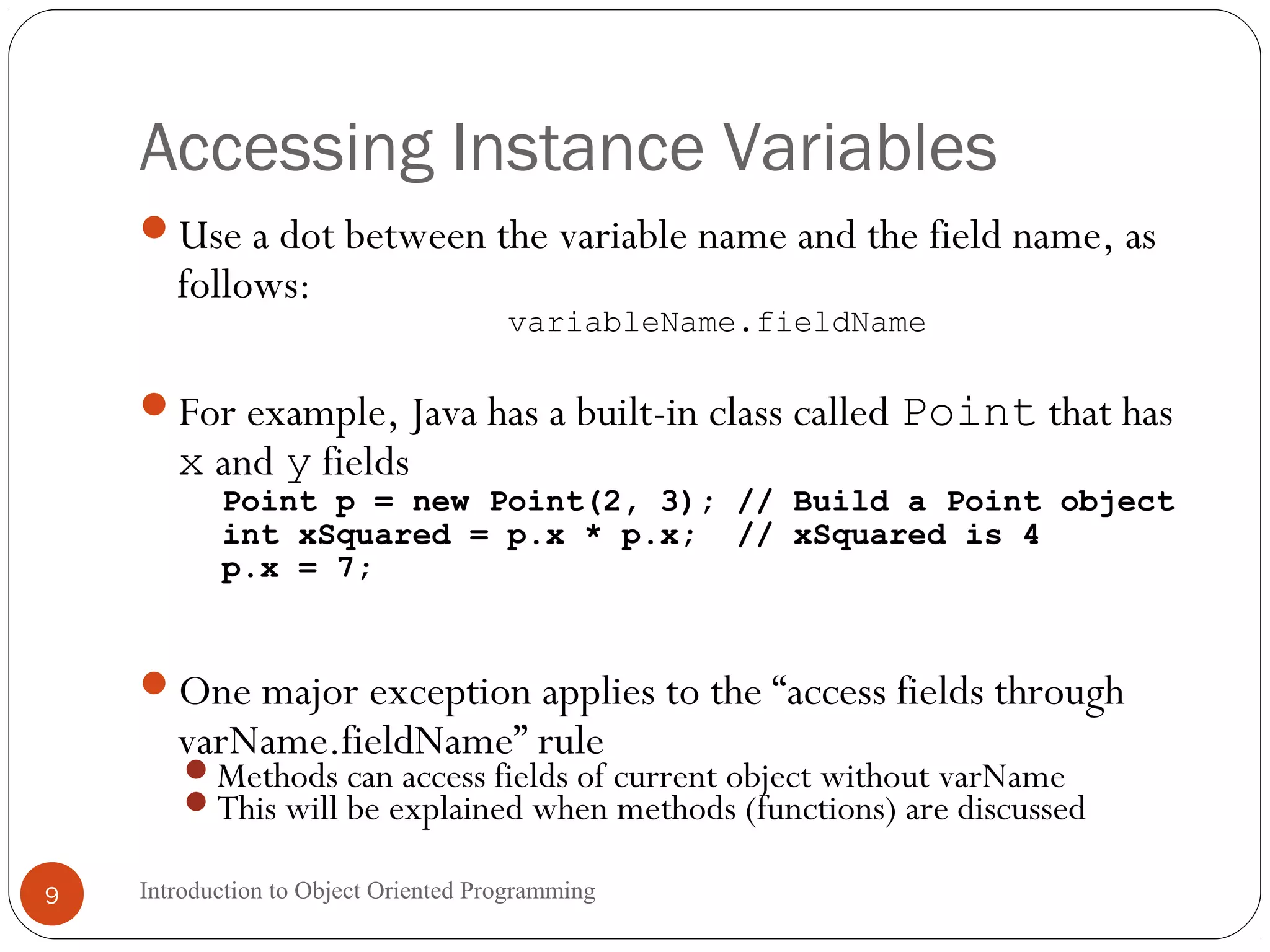 Accessing Instance Variables Introduction to Object Oriented Programming9 Use a dot between the variable name and the field name, as follows: variableName.fieldName For example, Java has a built-in class called Point that has x and y fields Point p = new Point(2, 3); // Build a Point object int xSquared = p.x * p.x; // xSquared is 4 p.x = 7; One major exception applies to the “access fields through varName.fieldName” rule Methods can access fields of current object without varName This will be explained when methods (functions) are discussed 