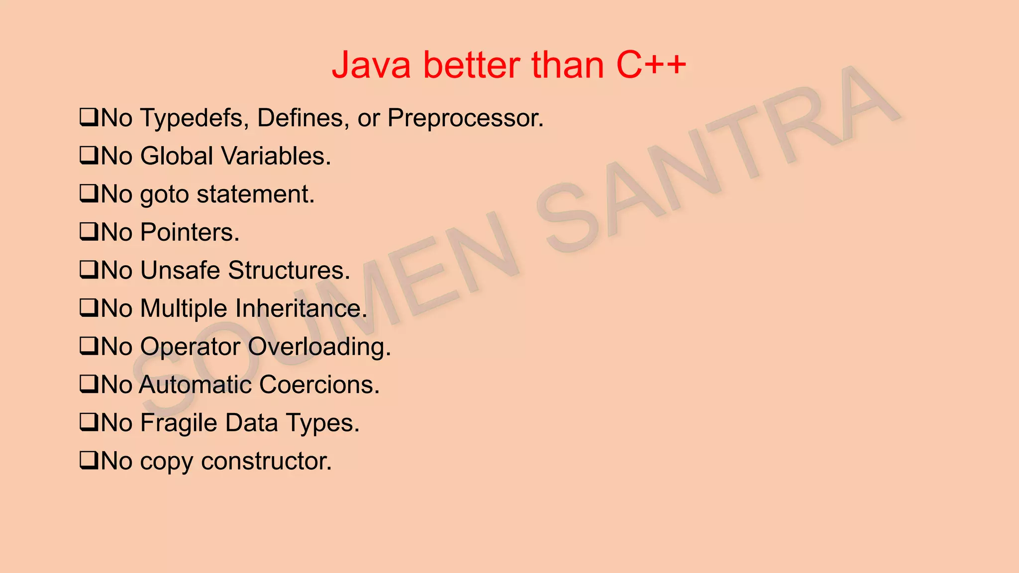 Java better than C++ No Typedefs, Defines, or Preprocessor. No Global Variables. No goto statement. No Pointers. No Unsafe Structures. No Multiple Inheritance. No Operator Overloading. No Automatic Coercions. No Fragile Data Types. No copy constructor. 