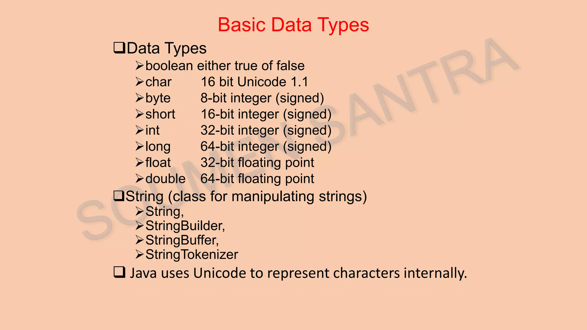 Basic Data Types Data Types boolean either true of false char 16 bit Unicode 1.1 byte 8-bit integer (signed) short 16-bit integer (signed) int 32-bit integer (signed) long 64-bit integer (signed) float 32-bit floating point double 64-bit floating point String (class for manipulating strings) String, StringBuilder, StringBuffer, StringTokenizer  Java uses Unicode to represent characters internally. 