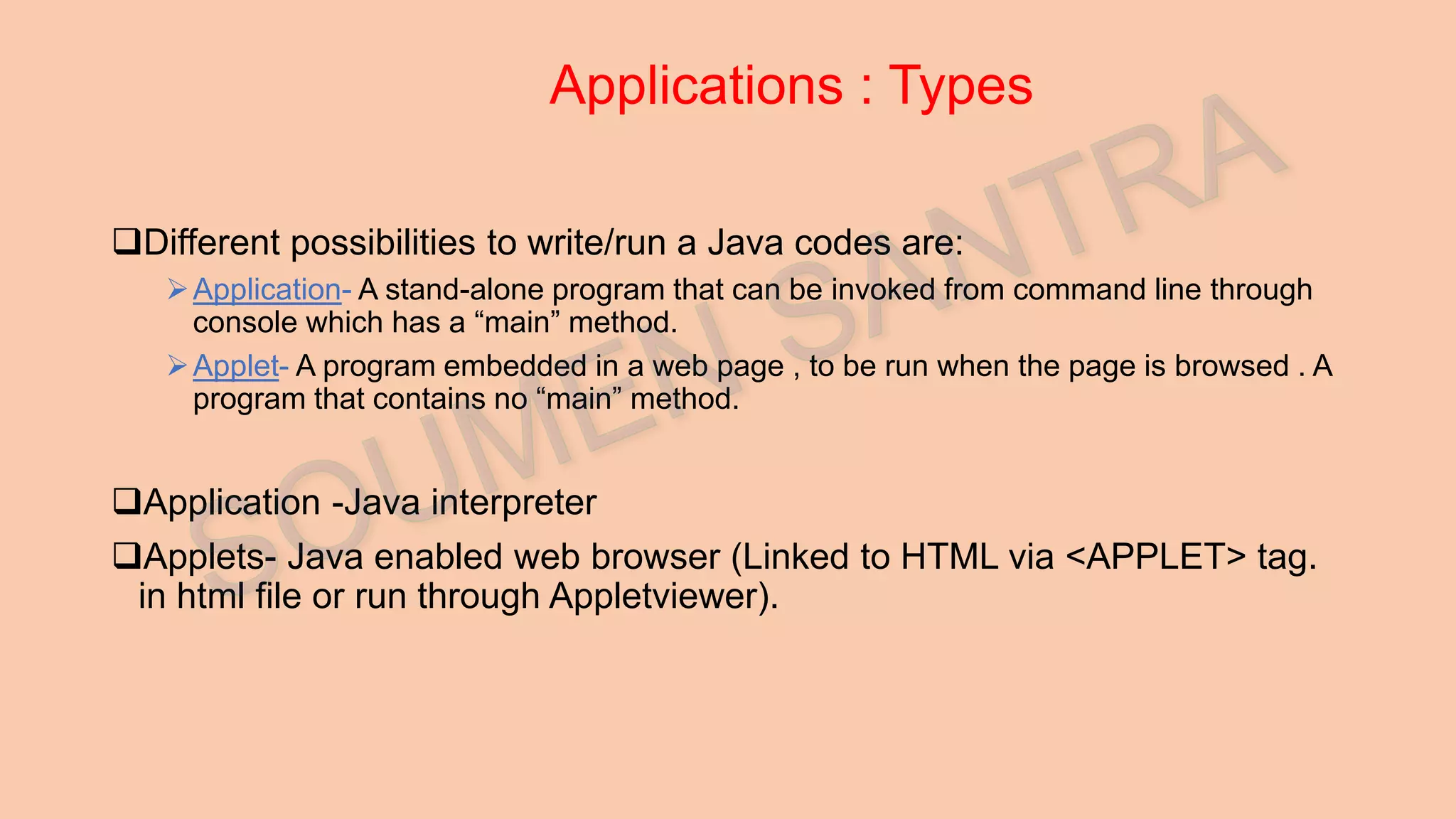 Applications : Types Different possibilities to write/run a Java codes are: Application- A stand-alone program that can be invoked from command line through console which has a “main” method. Applet- A program embedded in a web page , to be run when the page is browsed . A program that contains no “main” method. Application -Java interpreter Applets- Java enabled web browser (Linked to HTML via <APPLET> tag. in html file or run through Appletviewer). 