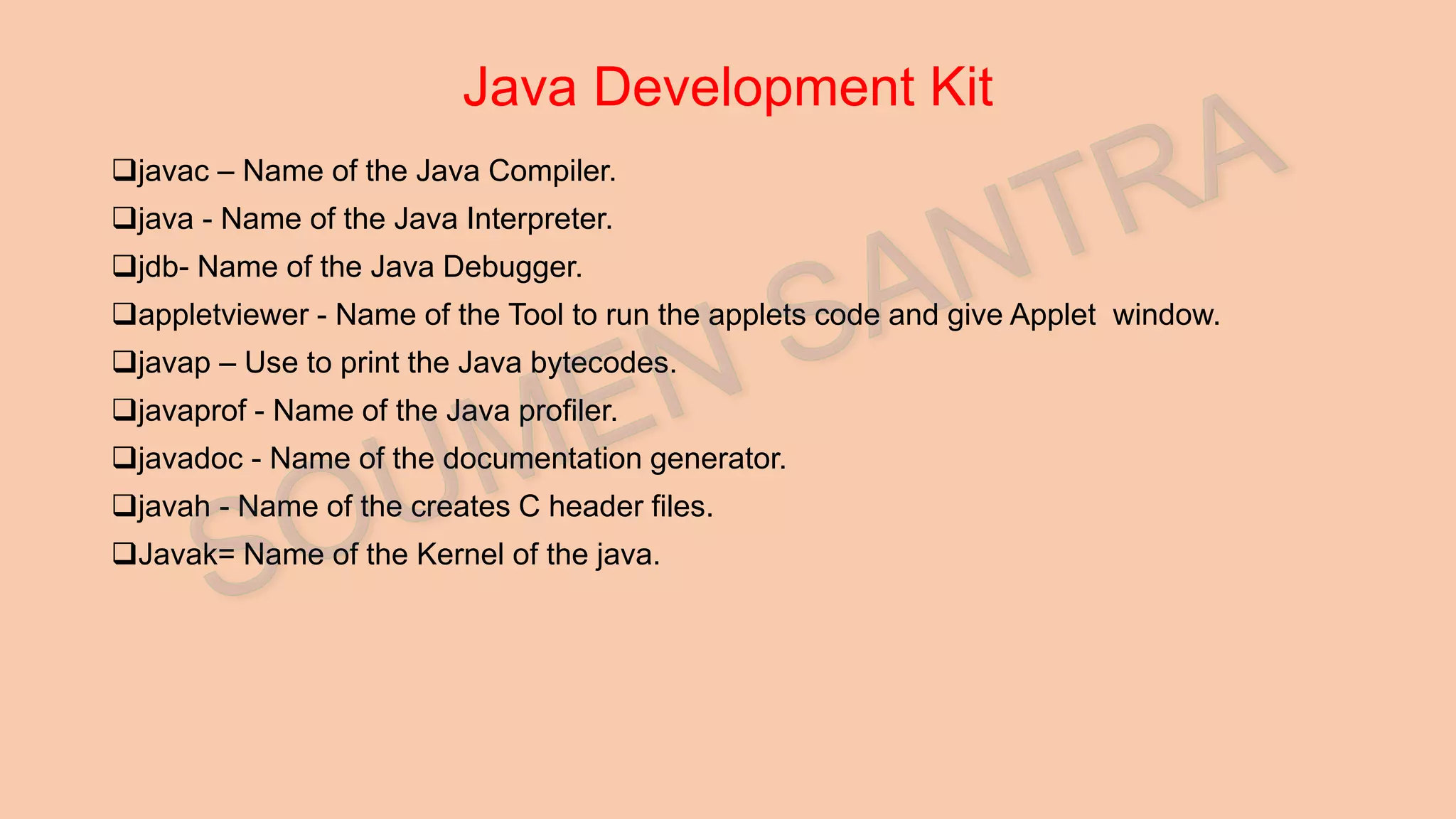 Java Development Kit javac – Name of the Java Compiler. java - Name of the Java Interpreter. jdb- Name of the Java Debugger. appletviewer - Name of the Tool to run the applets code and give Applet window. javap – Use to print the Java bytecodes. javaprof - Name of the Java profiler. javadoc - Name of the documentation generator. javah - Name of the creates C header files. Javak= Name of the Kernel of the java. 