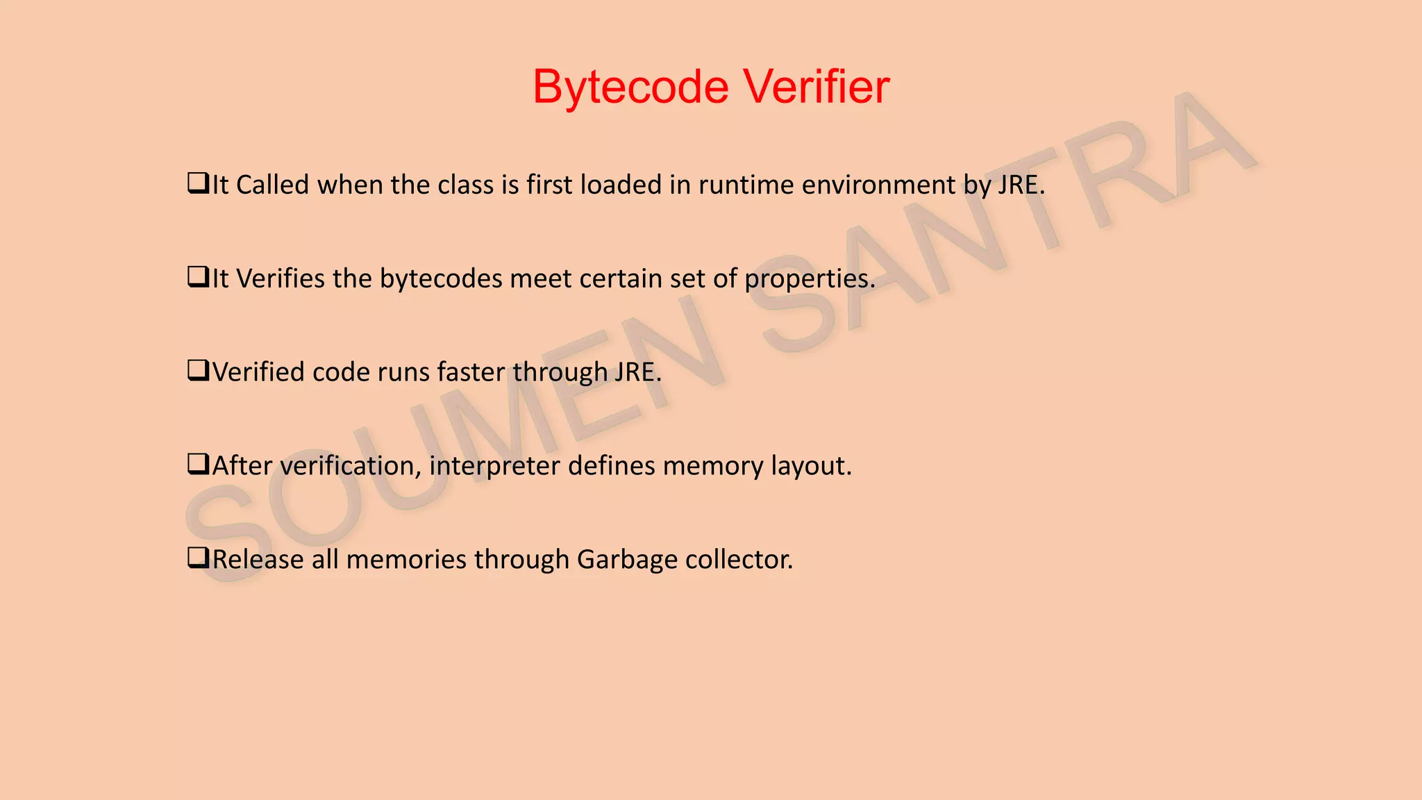 Bytecode Verifier It Called when the class is first loaded in runtime environment by JRE. It Verifies the bytecodes meet certain set of properties. Verified code runs faster through JRE. After verification, interpreter defines memory layout. Release all memories through Garbage collector. 
