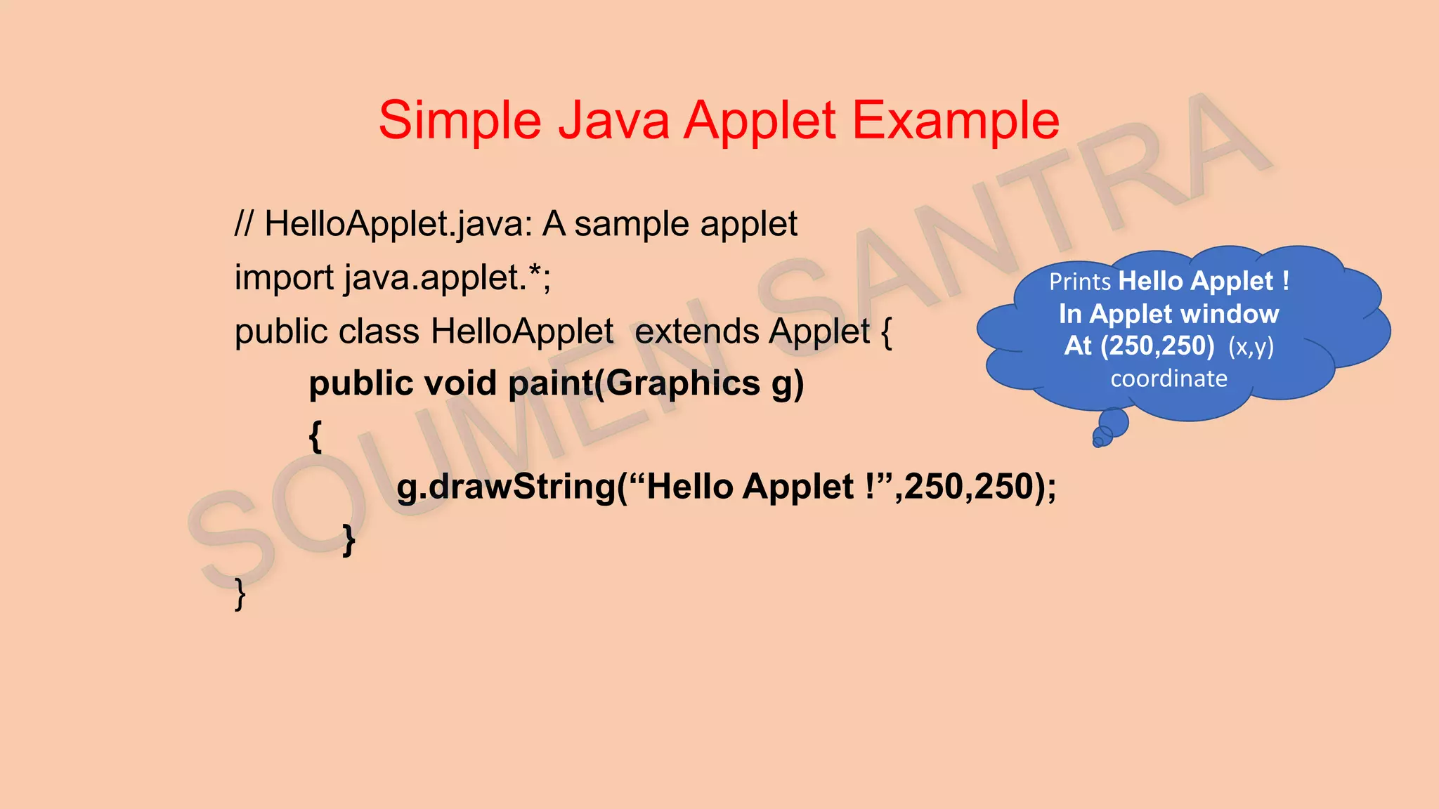 Simple Java Applet Example // HelloApplet.java: A sample applet import java.applet.*; public class HelloApplet extends Applet { public void paint(Graphics g) { g.drawString(“Hello Applet !”,250,250); } } Prints Hello Applet ! In Applet window At (250,250) (x,y) coordinate 