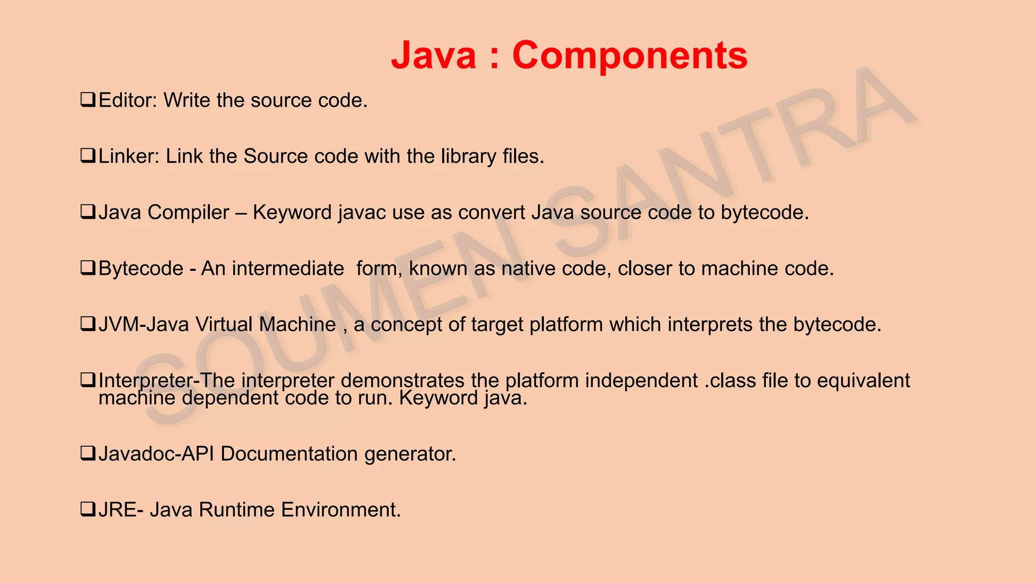 Java : Components Editor: Write the source code. Linker: Link the Source code with the library files. Java Compiler – Keyword javac use as convert Java source code to bytecode. Bytecode - An intermediate form, known as native code, closer to machine code. JVM-Java Virtual Machine , a concept of target platform which interprets the bytecode. Interpreter-The interpreter demonstrates the platform independent .class file to equivalent machine dependent code to run. Keyword java. Javadoc-API Documentation generator. JRE- Java Runtime Environment. 