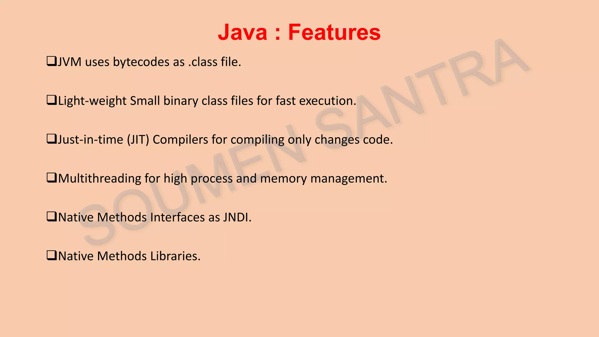 Java : Features JVM uses bytecodes as .class file. Light-weight Small binary class files for fast execution. Just-in-time (JIT) Compilers for compiling only changes code. Multithreading for high process and memory management. Native Methods Interfaces as JNDI. Native Methods Libraries. 