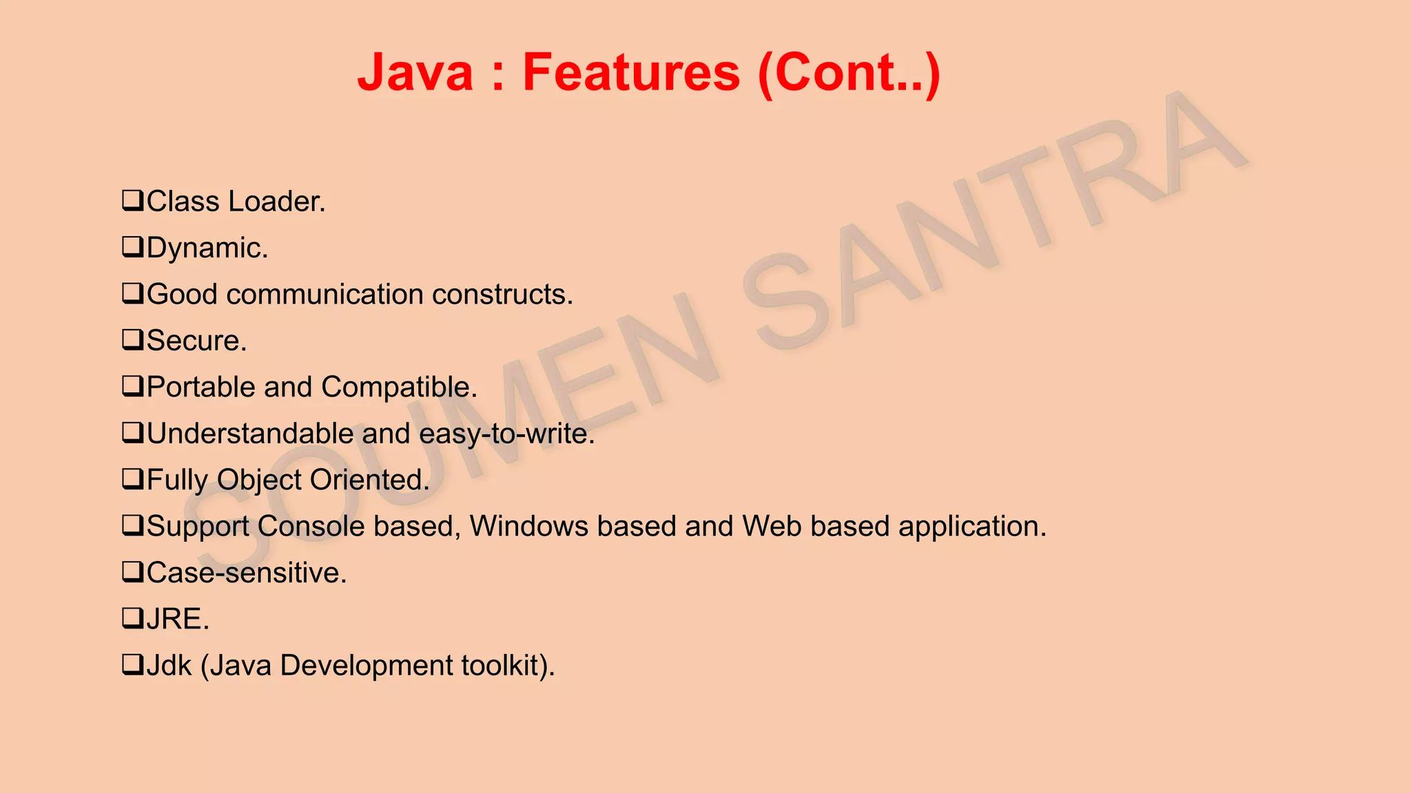 Java : Features (Cont..) Class Loader. Dynamic. Good communication constructs. Secure. Portable and Compatible. Understandable and easy-to-write. Fully Object Oriented. Support Console based, Windows based and Web based application. Case-sensitive. JRE. Jdk (Java Development toolkit). 