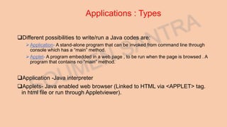 Applications : Types
Different possibilities to write/run a Java codes are:
Application- A stand-alone program that can be invoked from command line through
console which has a “main” method.
Applet- A program embedded in a web page , to be run when the page is browsed . A
program that contains no “main” method.
Application -Java interpreter
Applets- Java enabled web browser (Linked to HTML via <APPLET> tag.
in html file or run through Appletviewer).
 