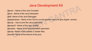 Java Development Kit
javac – Name of the Java Compiler.
java - Name of the Java Interpreter.
jdb- Name of the Java Debugger.
appletviewer - Name of the Tool to run the applets code and give Applet window.
javap – Use to print the Java bytecodes.
javaprof - Name of the Java profiler.
javadoc - Name of the documentation generator.
javah - Name of the creates C header files.
Javak= Name of the Kernel of the java.
 