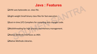 Java : Features
JVM uses bytecodes as .class file.
Light-weight Small binary class files for fast execution.
Just-in-time (JIT) Compilers for compiling only changes code.
Multithreading for high process and memory management.
Native Methods Interfaces as JNDI.
Native Methods Libraries.
 