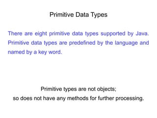 Primitive Data Types
There are eight primitive data types supported by Java.
Primitive data types are predefined by the language and
named by a key word.
Primitive types are not objects;
so does not have any methods for further processing.
 