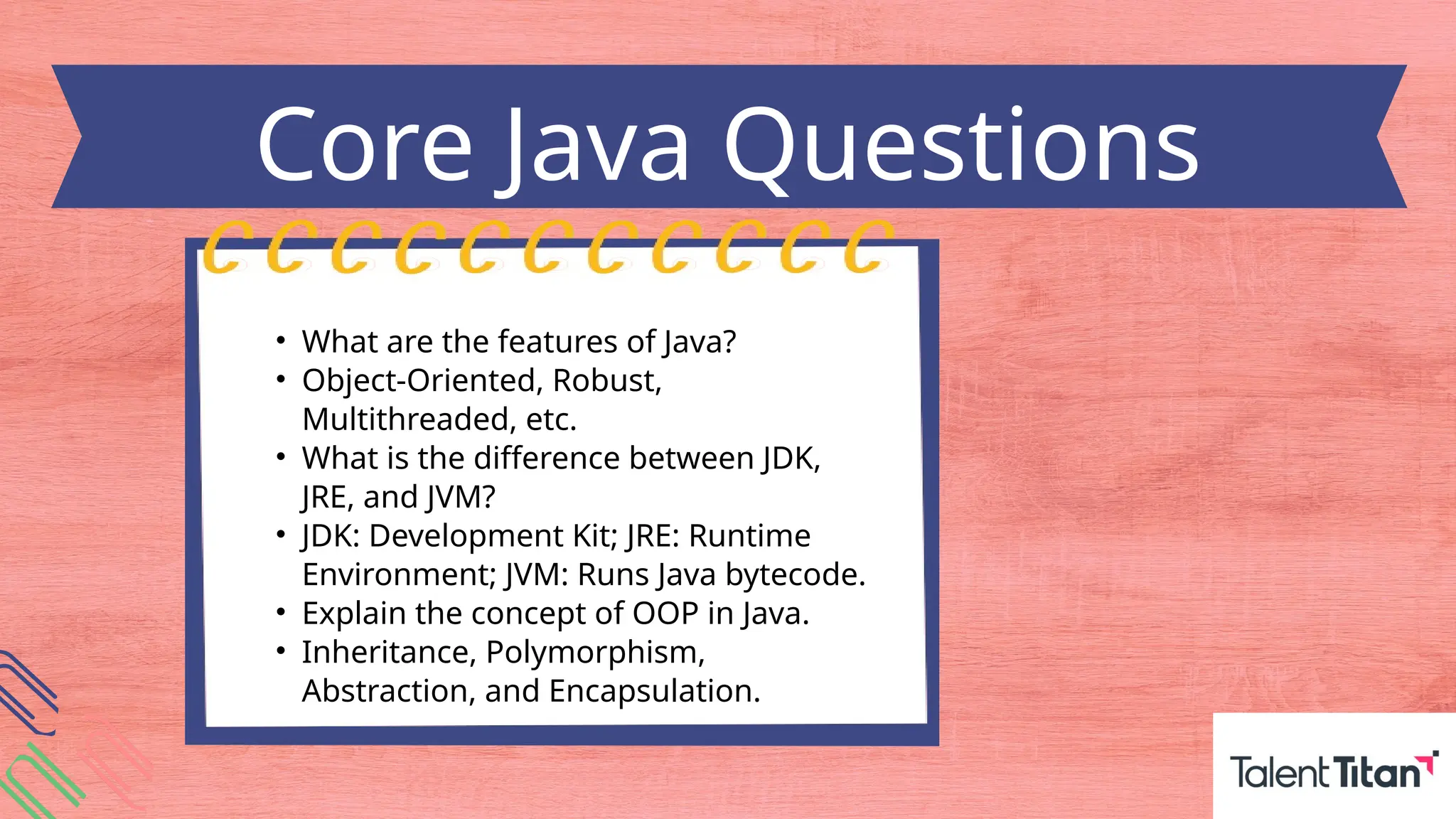 • What are the features of Java?
• Object-Oriented, Robust,
Multithreaded, etc.
• What is the difference between JDK,
JRE, and JVM?
• JDK: Development Kit; JRE: Runtime
Environment; JVM: Runs Java bytecode.
• Explain the concept of OOP in Java.
• Inheritance, Polymorphism,
Abstraction, and Encapsulation.
Core Java Questions
 