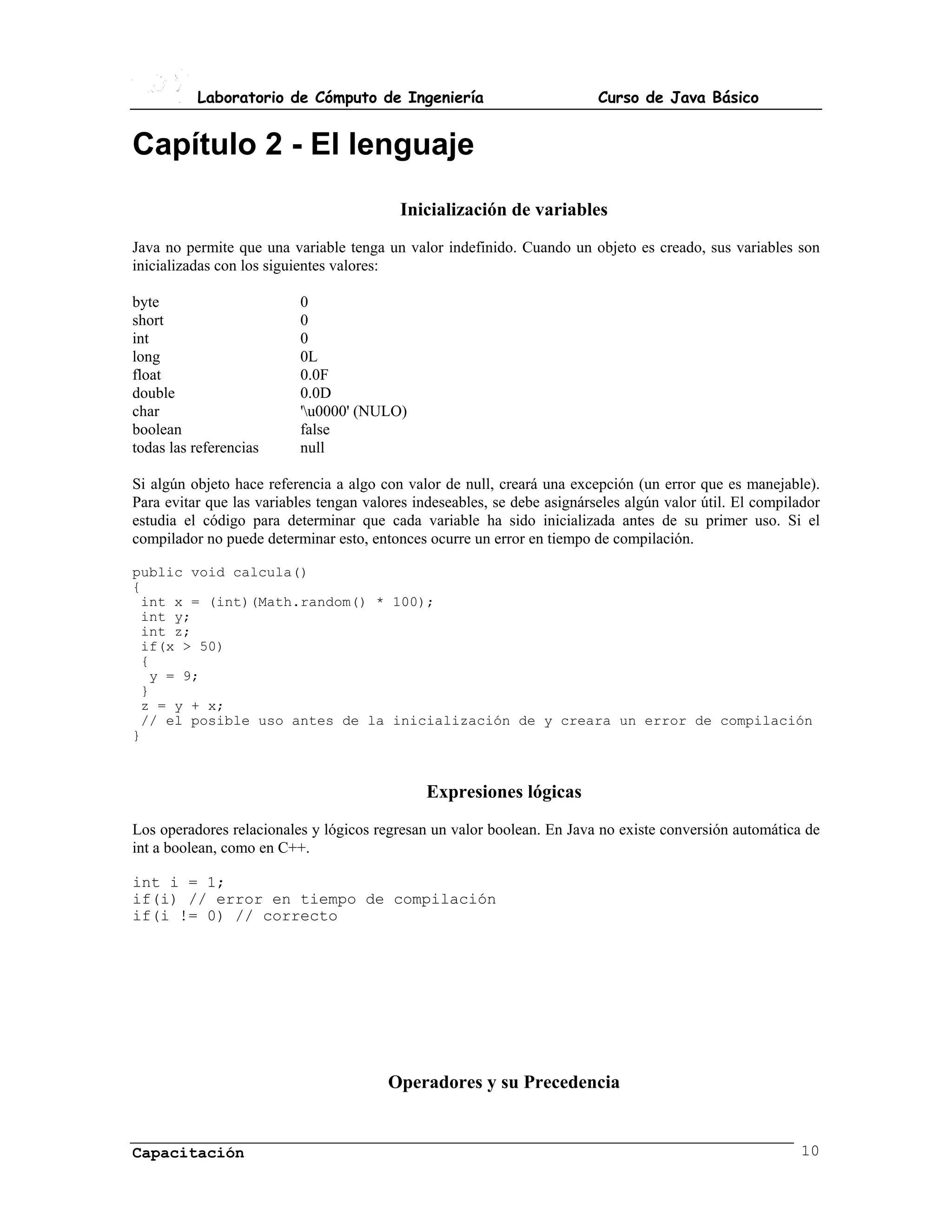 Laboratorio de Cómputo de Ingeniería                            Curso de Java Básico


Capítulo 2 - El lenguaje
                                          Inicialización de variables
Java no permite que una variable tenga un valor indefinido. Cuando un objeto es creado, sus variables son
inicializadas con los siguientes valores:

byte                      0
short                     0
int                       0
long                      0L
float                     0.0F
double                    0.0D
char                      'u0000' (NULO)
boolean                   false
todas las referencias     null

Si algún objeto hace referencia a algo con valor de null, creará una excepción (un error que es manejable).
Para evitar que las variables tengan valores indeseables, se debe asignárseles algún valor útil. El compilador
estudia el código para determinar que cada variable ha sido inicializada antes de su primer uso. Si el
compilador no puede determinar esto, entonces ocurre un error en tiempo de compilación.

public void calcula()
{
 int x = (int)(Math.random() * 100);
 int y;
 int z;
 if(x > 50)
 {
  y = 9;
 }
 z = y + x;
 // el posible uso antes de la inicialización de y creara un error de compilación
}



                                               Expresiones lógicas
Los operadores relacionales y lógicos regresan un valor boolean. En Java no existe conversión automática de
int a boolean, como en C++.

int i = 1;
if(i) // error en tiempo de compilación
if(i != 0) // correcto




                                        Operadores y su Precedencia


Capacitación                                                                                              10
 