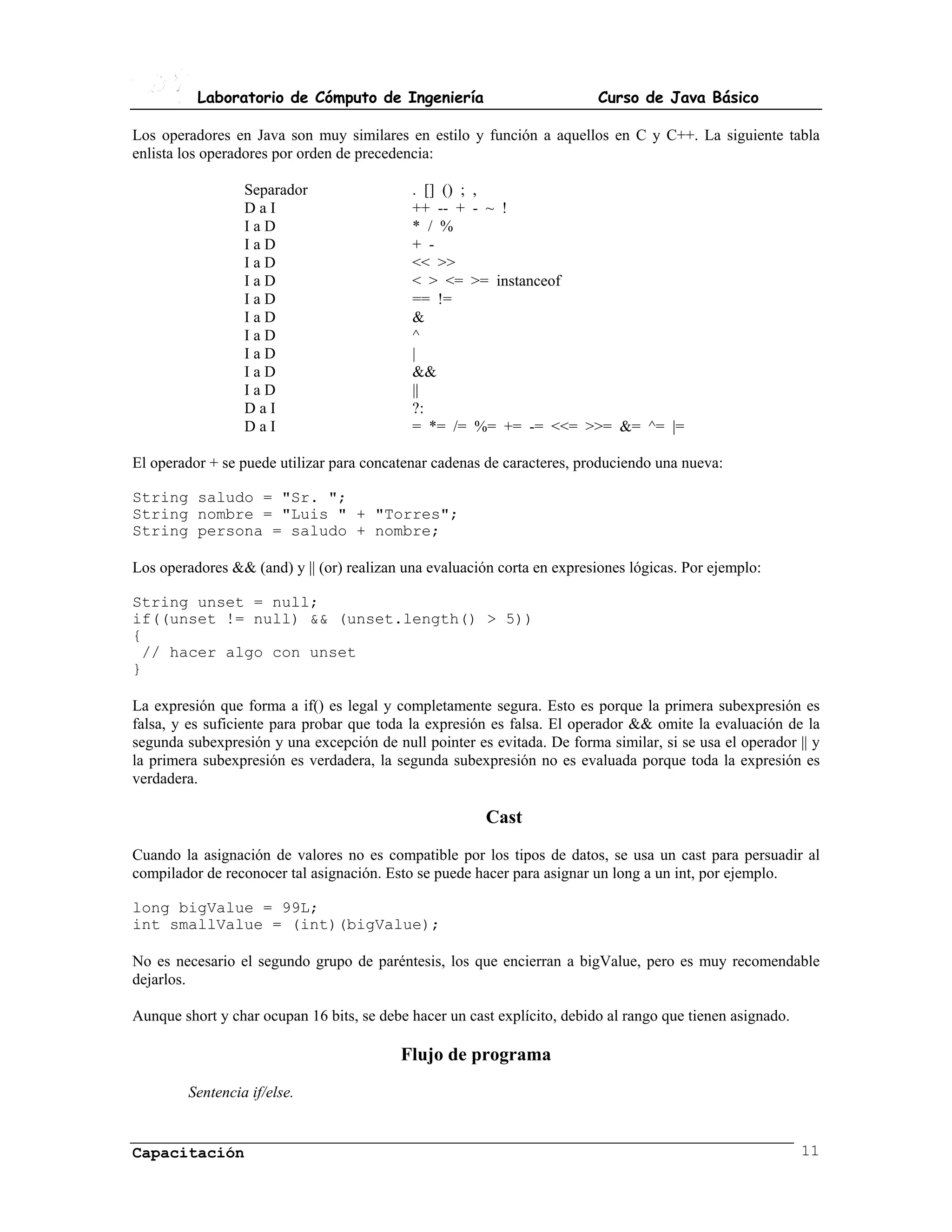Laboratorio de Cómputo de Ingeniería                            Curso de Java Básico

Los operadores en Java son muy similares en estilo y función a aquellos en C y C++. La siguiente tabla
enlista los operadores por orden de precedencia:

                 Separador                  . [] () ; ,
                 DaI                        ++ -- + - ~ !
                 IaD                        * / %
                 IaD                        + -
                 IaD                        << >>
                 IaD                        < > <= >= instanceof
                 IaD                        == !=
                 IaD                        &
                 IaD                        ^
                 IaD                        |
                 IaD                        &&
                 IaD                        ||
                 DaI                        ?:
                 DaI                        = *= /= %= += -= <<= >>= &= ^= |=

El operador + se puede utilizar para concatenar cadenas de caracteres, produciendo una nueva:

String saludo = "Sr. ";
String nombre = "Luis " + "Torres";
String persona = saludo + nombre;

Los operadores && (and) y || (or) realizan una evaluación corta en expresiones lógicas. Por ejemplo:

String unset = null;
if((unset != null) && (unset.length() > 5))
{
 // hacer algo con unset
}

La expresión que forma a if() es legal y completamente segura. Esto es porque la primera subexpresión es
falsa, y es suficiente para probar que toda la expresión es falsa. El operador && omite la evaluación de la
segunda subexpresión y una excepción de null pointer es evitada. De forma similar, si se usa el operador || y
la primera subexpresión es verdadera, la segunda subexpresión no es evaluada porque toda la expresión es
verdadera.

                                                        Cast
Cuando la asignación de valores no es compatible por los tipos de datos, se usa un cast para persuadir al
compilador de reconocer tal asignación. Esto se puede hacer para asignar un long a un int, por ejemplo.

long bigValue = 99L;
int smallValue = (int)(bigValue);

No es necesario el segundo grupo de paréntesis, los que encierran a bigValue, pero es muy recomendable
dejarlos.

Aunque short y char ocupan 16 bits, se debe hacer un cast explícito, debido al rango que tienen asignado.

                                          Flujo de programa
        Sentencia if/else.


Capacitación                                                                                                11
 