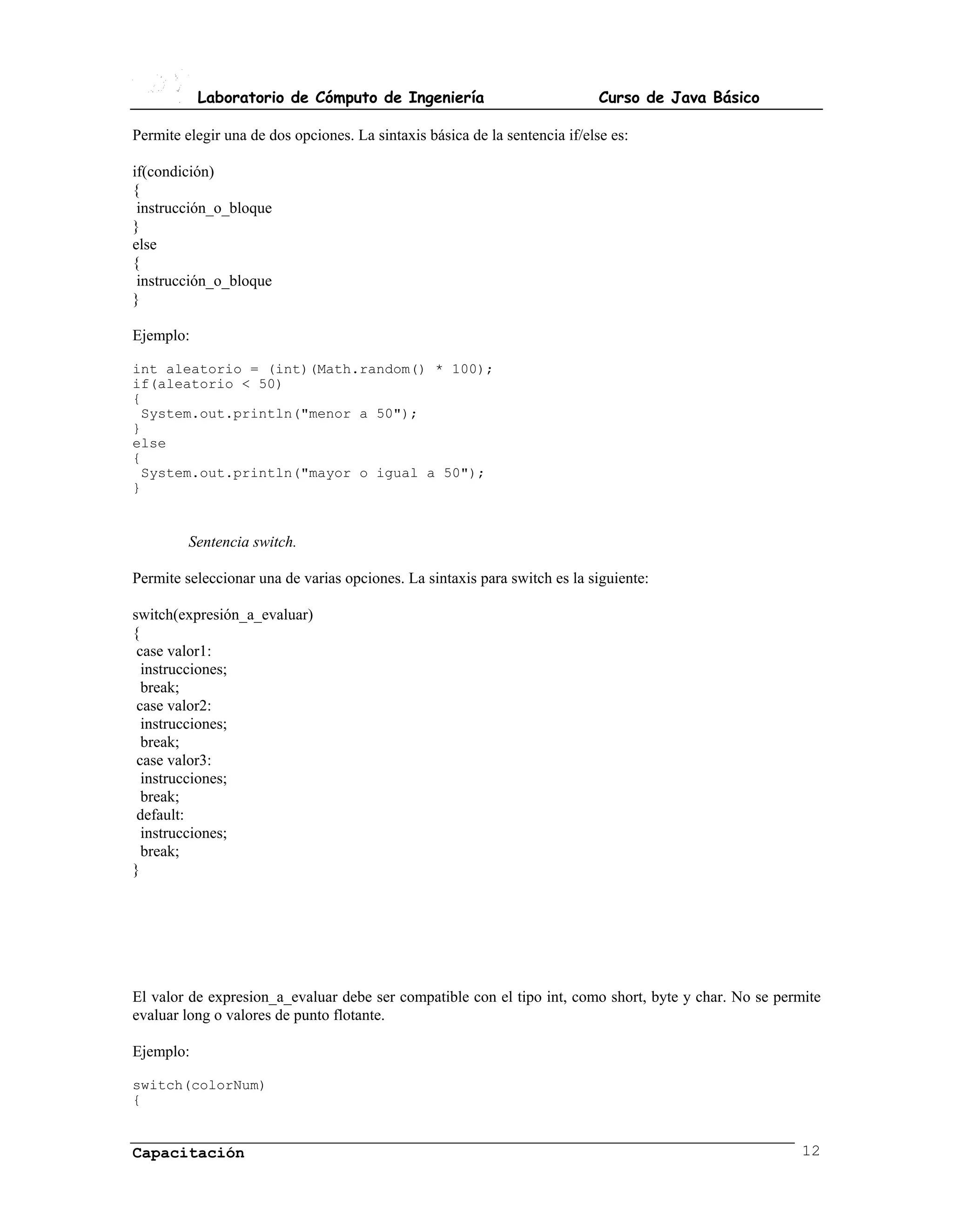 Laboratorio de Cómputo de Ingeniería                              Curso de Java Básico

Permite elegir una de dos opciones. La sintaxis básica de la sentencia if/else es:

if(condición)
{
 instrucción_o_bloque
}
else
{
 instrucción_o_bloque
}

Ejemplo:

int aleatorio = (int)(Math.random() * 100);
if(aleatorio < 50)
{
 System.out.println("menor a 50");
}
else
{
 System.out.println("mayor o igual a 50");
}


         Sentencia switch.

Permite seleccionar una de varias opciones. La sintaxis para switch es la siguiente:

switch(expresión_a_evaluar)
{
 case valor1:
  instrucciones;
  break;
 case valor2:
  instrucciones;
  break;
 case valor3:
  instrucciones;
  break;
 default:
  instrucciones;
  break;
}




El valor de expresion_a_evaluar debe ser compatible con el tipo int, como short, byte y char. No se permite
evaluar long o valores de punto flotante.

Ejemplo:

switch(colorNum)
{


Capacitación                                                                                            12
 