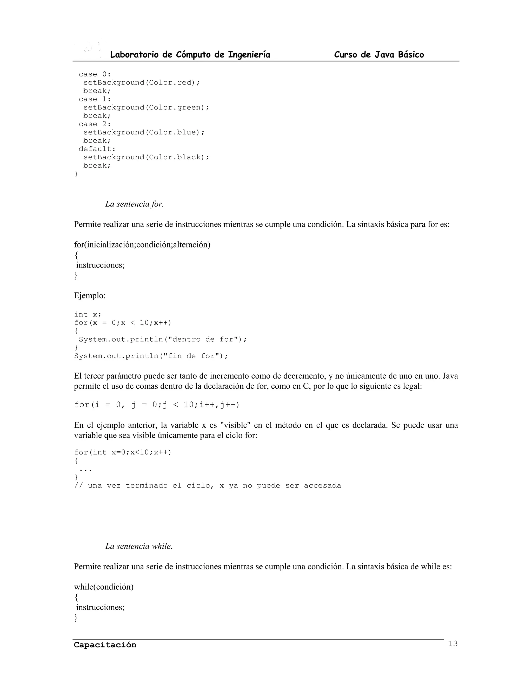 Laboratorio de Cómputo de Ingeniería                            Curso de Java Básico

 case 0:
  setBackground(Color.red);
  break;
 case 1:
  setBackground(Color.green);
  break;
 case 2:
  setBackground(Color.blue);
  break;
 default:
  setBackground(Color.black);
  break;
}


         La sentencia for.

Permite realizar una serie de instrucciones mientras se cumple una condición. La sintaxis básica para for es:

for(inicialización;condición;alteración)
{
 instrucciones;
}

Ejemplo:

int x;
for(x = 0;x < 10;x++)
{
 System.out.println("dentro de for");
}
System.out.println("fin de for");

El tercer parámetro puede ser tanto de incremento como de decremento, y no únicamente de uno en uno. Java
permite el uso de comas dentro de la declaración de for, como en C, por lo que lo siguiente es legal:

for(i = 0, j = 0;j < 10;i++,j++)

En el ejemplo anterior, la variable x es "visible" en el método en el que es declarada. Se puede usar una
variable que sea visible únicamente para el ciclo for:
for(int x=0;x<10;x++)
{
 ...
}
// una vez terminado el ciclo, x ya no puede ser accesada




         La sentencia while.

Permite realizar una serie de instrucciones mientras se cumple una condición. La sintaxis básica de while es:

while(condición)
{
 instrucciones;
}


Capacitación                                                                                                13
 