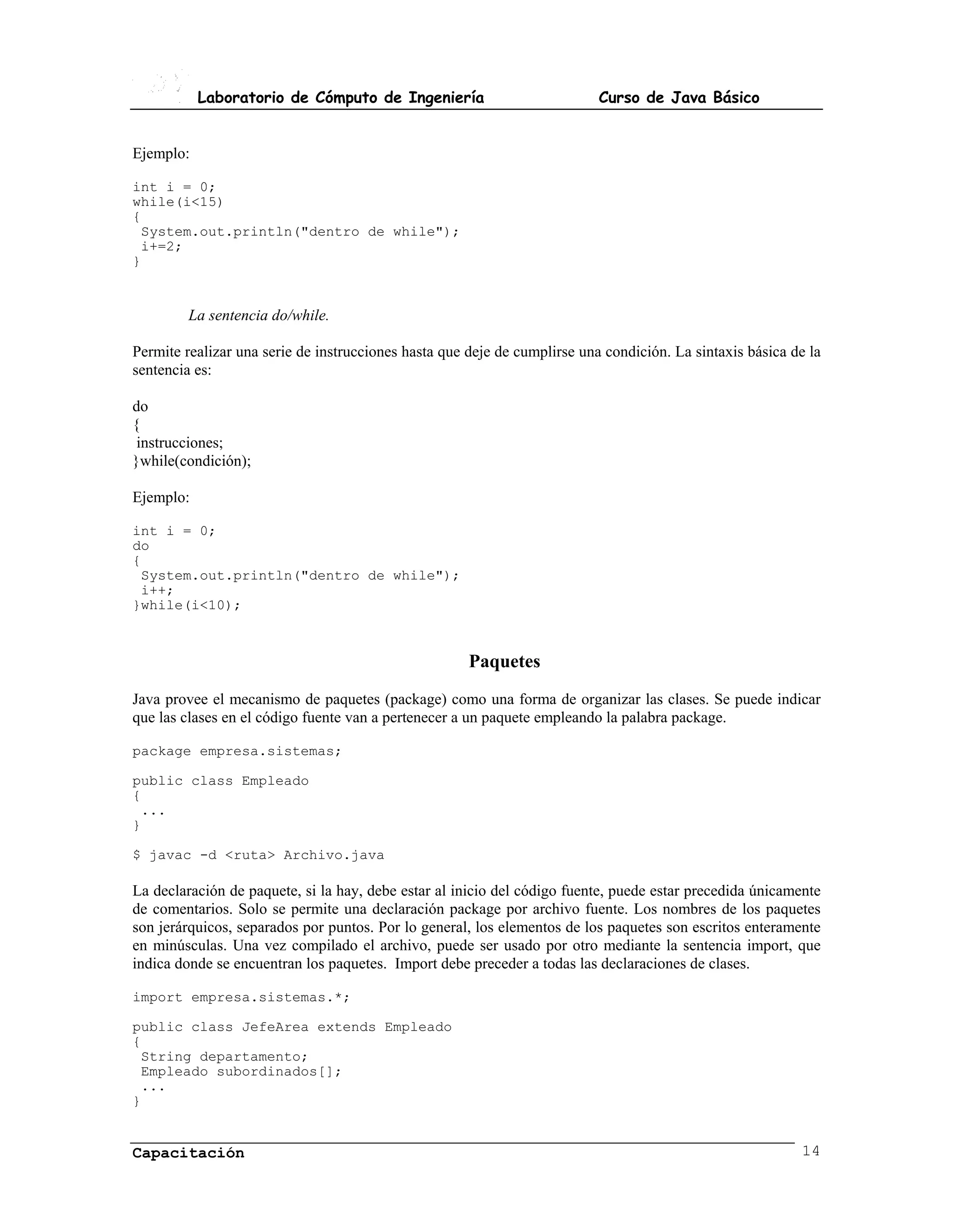 Laboratorio de Cómputo de Ingeniería                            Curso de Java Básico


Ejemplo:

int i = 0;
while(i<15)
{
 System.out.println("dentro de while");
 i+=2;
}


         La sentencia do/while.

Permite realizar una serie de instrucciones hasta que deje de cumplirse una condición. La sintaxis básica de la
sentencia es:

do
{
 instrucciones;
}while(condición);

Ejemplo:

int i = 0;
do
{
 System.out.println("dentro de while");
 i++;
}while(i<10);



                                                      Paquetes
Java provee el mecanismo de paquetes (package) como una forma de organizar las clases. Se puede indicar
que las clases en el código fuente van a pertenecer a un paquete empleando la palabra package.

package empresa.sistemas;

public class Empleado
{
 ...
}

$ javac -d <ruta> Archivo.java

La declaración de paquete, si la hay, debe estar al inicio del código fuente, puede estar precedida únicamente
de comentarios. Solo se permite una declaración package por archivo fuente. Los nombres de los paquetes
son jerárquicos, separados por puntos. Por lo general, los elementos de los paquetes son escritos enteramente
en minúsculas. Una vez compilado el archivo, puede ser usado por otro mediante la sentencia import, que
indica donde se encuentran los paquetes. Import debe preceder a todas las declaraciones de clases.

import empresa.sistemas.*;

public class JefeArea extends Empleado
{
 String departamento;
 Empleado subordinados[];
 ...
}


Capacitación                                                                                               14
 
