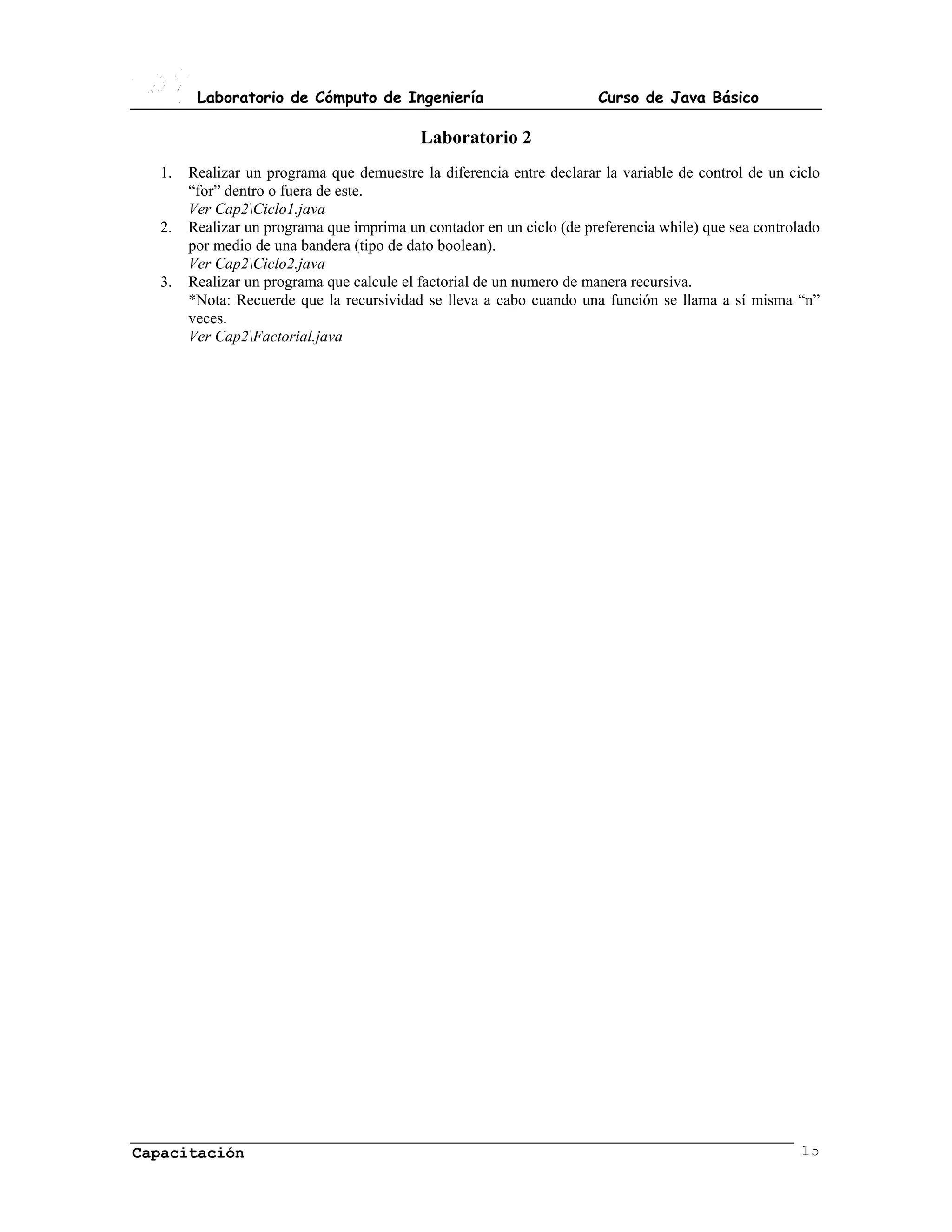 Laboratorio de Cómputo de Ingeniería                          Curso de Java Básico

                                          Laboratorio 2
  1.   Realizar un programa que demuestre la diferencia entre declarar la variable de control de un ciclo
       “for” dentro o fuera de este.
       Ver Cap2Ciclo1.java
  2.   Realizar un programa que imprima un contador en un ciclo (de preferencia while) que sea controlado
       por medio de una bandera (tipo de dato boolean).
       Ver Cap2Ciclo2.java
  3.   Realizar un programa que calcule el factorial de un numero de manera recursiva.
       *Nota: Recuerde que la recursividad se lleva a cabo cuando una función se llama a sí misma “n”
       veces.
       Ver Cap2Factorial.java




Capacitación                                                                                          15
 