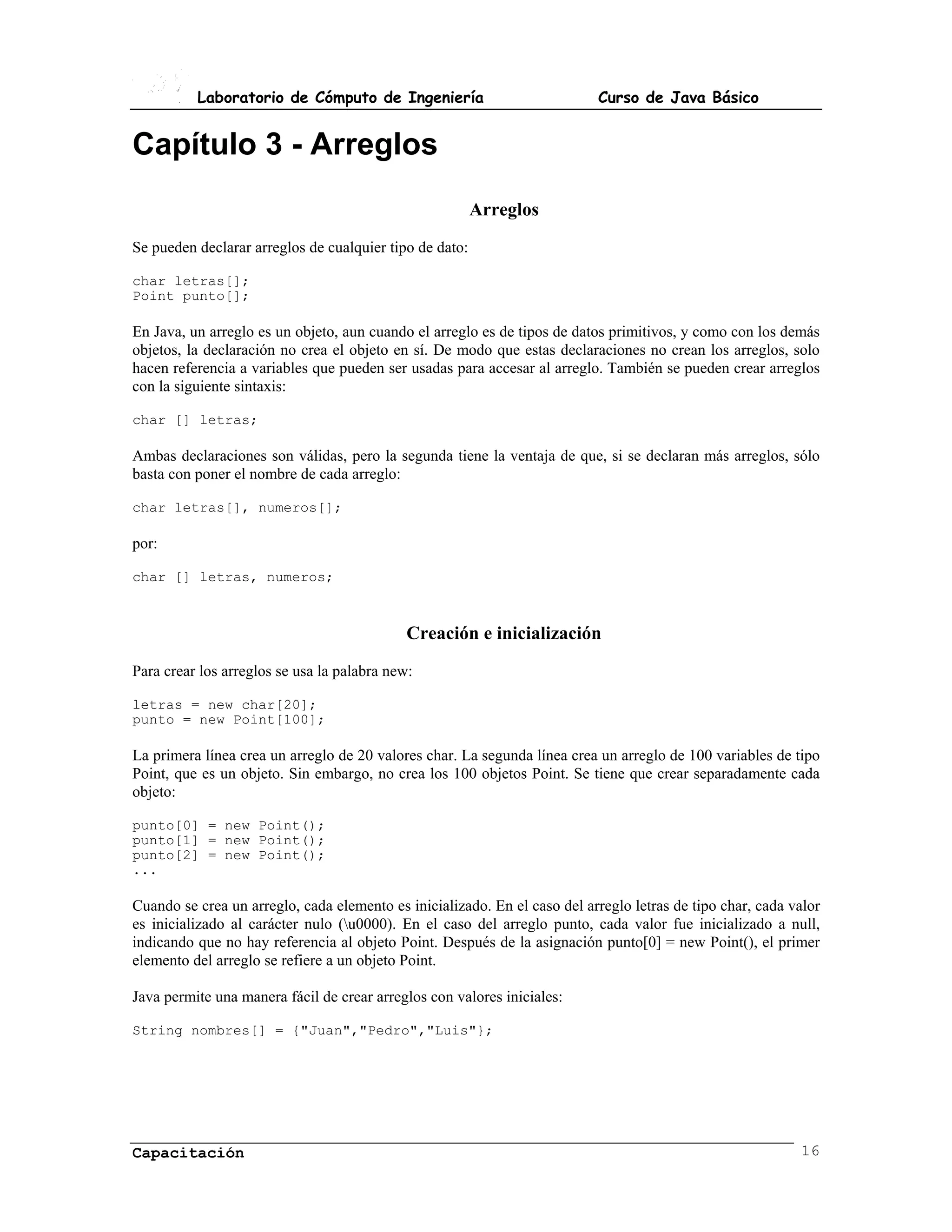 Laboratorio de Cómputo de Ingeniería                             Curso de Java Básico


Capítulo 3 - Arreglos
                                                         Arreglos
Se pueden declarar arreglos de cualquier tipo de dato:

char letras[];
Point punto[];

En Java, un arreglo es un objeto, aun cuando el arreglo es de tipos de datos primitivos, y como con los demás
objetos, la declaración no crea el objeto en sí. De modo que estas declaraciones no crean los arreglos, solo
hacen referencia a variables que pueden ser usadas para accesar al arreglo. También se pueden crear arreglos
con la siguiente sintaxis:

char [] letras;

Ambas declaraciones son válidas, pero la segunda tiene la ventaja de que, si se declaran más arreglos, sólo
basta con poner el nombre de cada arreglo:

char letras[], numeros[];

por:

char [] letras, numeros;



                                             Creación e inicialización
Para crear los arreglos se usa la palabra new:

letras = new char[20];
punto = new Point[100];

La primera línea crea un arreglo de 20 valores char. La segunda línea crea un arreglo de 100 variables de tipo
Point, que es un objeto. Sin embargo, no crea los 100 objetos Point. Se tiene que crear separadamente cada
objeto:

punto[0] = new Point();
punto[1] = new Point();
punto[2] = new Point();
...

Cuando se crea un arreglo, cada elemento es inicializado. En el caso del arreglo letras de tipo char, cada valor
es inicializado al carácter nulo (u0000). En el caso del arreglo punto, cada valor fue inicializado a null,
indicando que no hay referencia al objeto Point. Después de la asignación punto[0] = new Point(), el primer
elemento del arreglo se refiere a un objeto Point.

Java permite una manera fácil de crear arreglos con valores iniciales:

String nombres[] = {"Juan","Pedro","Luis"};




Capacitación                                                                                                16
 