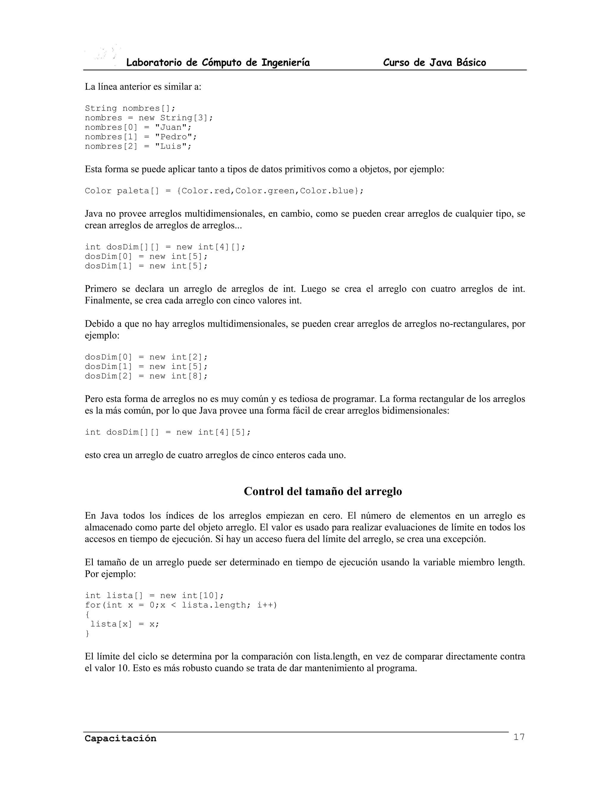 Laboratorio de Cómputo de Ingeniería                           Curso de Java Básico

La línea anterior es similar a:

String nombres[];
nombres = new String[3];
nombres[0] = "Juan";
nombres[1] = "Pedro";
nombres[2] = "Luis";

Esta forma se puede aplicar tanto a tipos de datos primitivos como a objetos, por ejemplo:

Color paleta[] = {Color.red,Color.green,Color.blue};

Java no provee arreglos multidimensionales, en cambio, como se pueden crear arreglos de cualquier tipo, se
crean arreglos de arreglos de arreglos...

int dosDim[][] = new int[4][];
dosDim[0] = new int[5];
dosDim[1] = new int[5];

Primero se declara un arreglo de arreglos de int. Luego se crea el arreglo con cuatro arreglos de int.
Finalmente, se crea cada arreglo con cinco valores int.

Debido a que no hay arreglos multidimensionales, se pueden crear arreglos de arreglos no-rectangulares, por
ejemplo:

dosDim[0] = new int[2];
dosDim[1] = new int[5];
dosDim[2] = new int[8];

Pero esta forma de arreglos no es muy común y es tediosa de programar. La forma rectangular de los arreglos
es la más común, por lo que Java provee una forma fácil de crear arreglos bidimensionales:

int dosDim[][] = new int[4][5];

esto crea un arreglo de cuatro arreglos de cinco enteros cada uno.


                                        Control del tamaño del arreglo
En Java todos los índices de los arreglos empiezan en cero. El número de elementos en un arreglo es
almacenado como parte del objeto arreglo. El valor es usado para realizar evaluaciones de límite en todos los
accesos en tiempo de ejecución. Si hay un acceso fuera del límite del arreglo, se crea una excepción.

El tamaño de un arreglo puede ser determinado en tiempo de ejecución usando la variable miembro length.
Por ejemplo:

int lista[] = new int[10];
for(int x = 0;x < lista.length; i++)
{
 lista[x] = x;
}

El límite del ciclo se determina por la comparación con lista.length, en vez de comparar directamente contra
el valor 10. Esto es más robusto cuando se trata de dar mantenimiento al programa.




Capacitación                                                                                              17
 