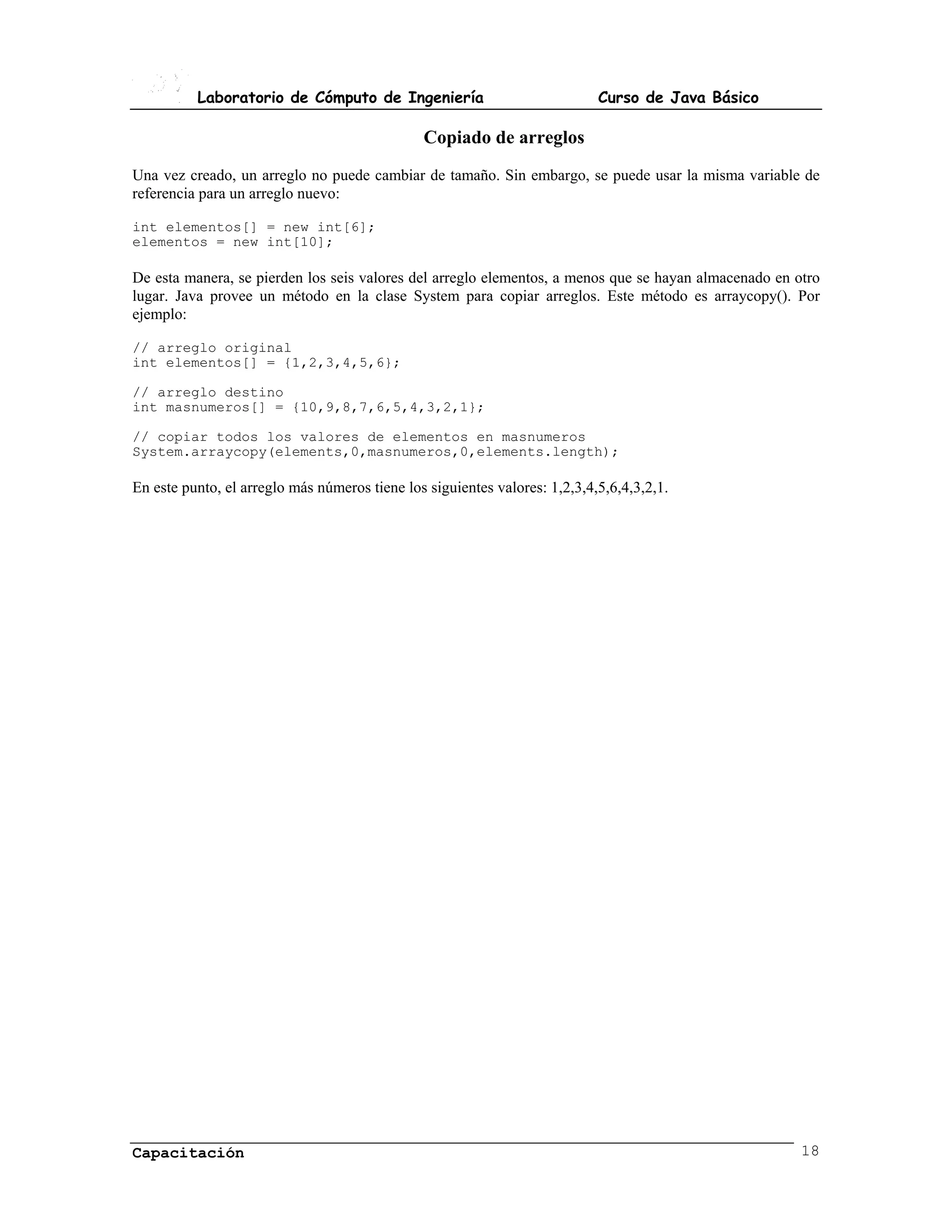 Laboratorio de Cómputo de Ingeniería                              Curso de Java Básico

                                               Copiado de arreglos
Una vez creado, un arreglo no puede cambiar de tamaño. Sin embargo, se puede usar la misma variable de
referencia para un arreglo nuevo:

int elementos[] = new int[6];
elementos = new int[10];

De esta manera, se pierden los seis valores del arreglo elementos, a menos que se hayan almacenado en otro
lugar. Java provee un método en la clase System para copiar arreglos. Este método es arraycopy(). Por
ejemplo:

// arreglo original
int elementos[] = {1,2,3,4,5,6};

// arreglo destino
int masnumeros[] = {10,9,8,7,6,5,4,3,2,1};

// copiar todos los valores de elementos en masnumeros
System.arraycopy(elements,0,masnumeros,0,elements.length);

En este punto, el arreglo más números tiene los siguientes valores: 1,2,3,4,5,6,4,3,2,1.




Capacitación                                                                                           18
 