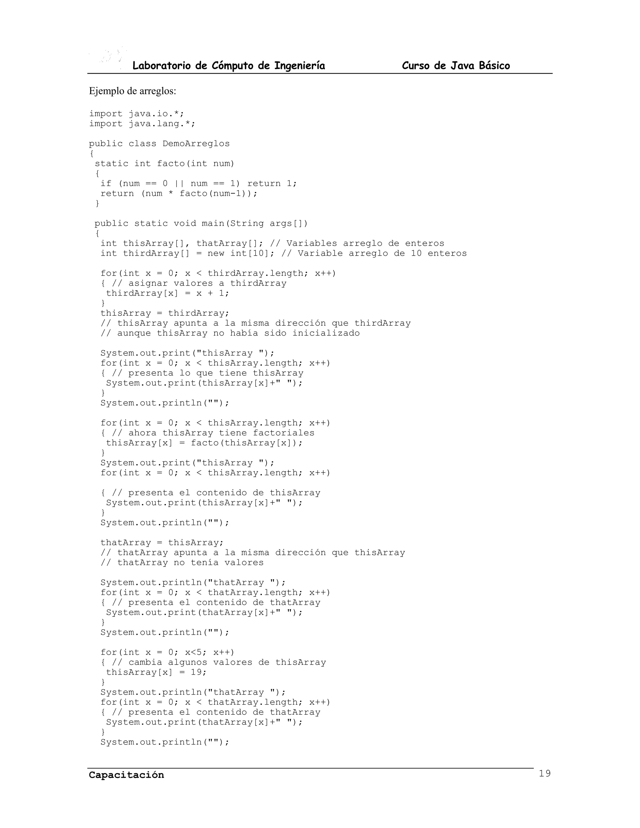 Laboratorio de Cómputo de Ingeniería         Curso de Java Básico

Ejemplo de arreglos:

import java.io.*;
import java.lang.*;

public class DemoArreglos
{
 static int facto(int num)
 {
  if (num == 0 || num == 1) return 1;
  return (num * facto(num-1));
 }

 public static void main(String args[])
 {
  int thisArray[], thatArray[]; // Variables arreglo de enteros
  int thirdArray[] = new int[10]; // Variable arreglo de 10 enteros

  for(int x = 0; x < thirdArray.length; x++)
  { // asignar valores a thirdArray
   thirdArray[x] = x + 1;
  }
  thisArray = thirdArray;
  // thisArray apunta a la misma dirección que thirdArray
  // aunque thisArray no había sido inicializado

  System.out.print("thisArray ");
  for(int x = 0; x < thisArray.length; x++)
  { // presenta lo que tiene thisArray
   System.out.print(thisArray[x]+" ");
  }
  System.out.println("");

  for(int x = 0; x < thisArray.length; x++)
  { // ahora thisArray tiene factoriales
   thisArray[x] = facto(thisArray[x]);
  }
  System.out.print("thisArray ");
  for(int x = 0; x < thisArray.length; x++)

  { // presenta el contenido de thisArray
   System.out.print(thisArray[x]+" ");
  }
  System.out.println("");

  thatArray = thisArray;
  // thatArray apunta a la misma dirección que thisArray
  // thatArray no tenía valores

  System.out.println("thatArray ");
  for(int x = 0; x < thatArray.length; x++)
  { // presenta el contenido de thatArray
   System.out.print(thatArray[x]+" ");
  }
  System.out.println("");

  for(int x = 0; x<5; x++)
  { // cambia algunos valores de thisArray
   thisArray[x] = 19;
  }
  System.out.println("thatArray ");
  for(int x = 0; x < thatArray.length; x++)
  { // presenta el contenido de thatArray
   System.out.print(thatArray[x]+" ");
  }
  System.out.println("");


Capacitación                                                                  19
 