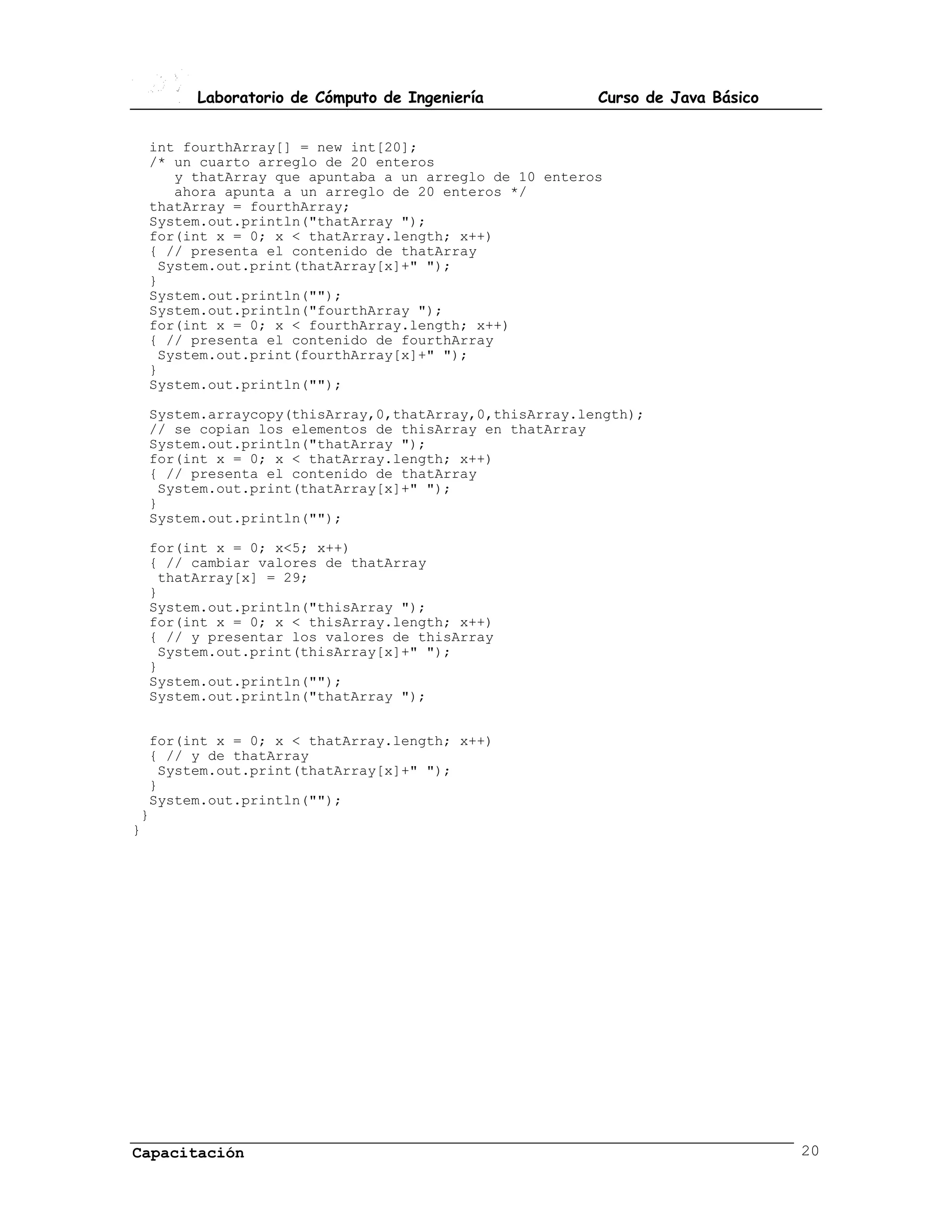 Laboratorio de Cómputo de Ingeniería           Curso de Java Básico


 int fourthArray[] = new int[20];
 /* un cuarto arreglo de 20 enteros
    y thatArray que apuntaba a un arreglo de 10 enteros
    ahora apunta a un arreglo de 20 enteros */
 thatArray = fourthArray;
 System.out.println("thatArray ");
 for(int x = 0; x < thatArray.length; x++)
 { // presenta el contenido de thatArray
  System.out.print(thatArray[x]+" ");
 }
 System.out.println("");
 System.out.println("fourthArray ");
 for(int x = 0; x < fourthArray.length; x++)
 { // presenta el contenido de fourthArray
  System.out.print(fourthArray[x]+" ");
 }
 System.out.println("");

 System.arraycopy(thisArray,0,thatArray,0,thisArray.length);
 // se copian los elementos de thisArray en thatArray
 System.out.println("thatArray ");
 for(int x = 0; x < thatArray.length; x++)
 { // presenta el contenido de thatArray
  System.out.print(thatArray[x]+" ");
 }
 System.out.println("");

 for(int x = 0; x<5; x++)
 { // cambiar valores de thatArray
  thatArray[x] = 29;
 }
 System.out.println("thisArray ");
 for(int x = 0; x < thisArray.length; x++)
 { // y presentar los valores de thisArray
  System.out.print(thisArray[x]+" ");
 }
 System.out.println("");
 System.out.println("thatArray ");


  for(int x = 0; x < thatArray.length; x++)
  { // y de thatArray
   System.out.print(thatArray[x]+" ");
  }
  System.out.println("");
 }
}




Capacitación                                                                 20
 