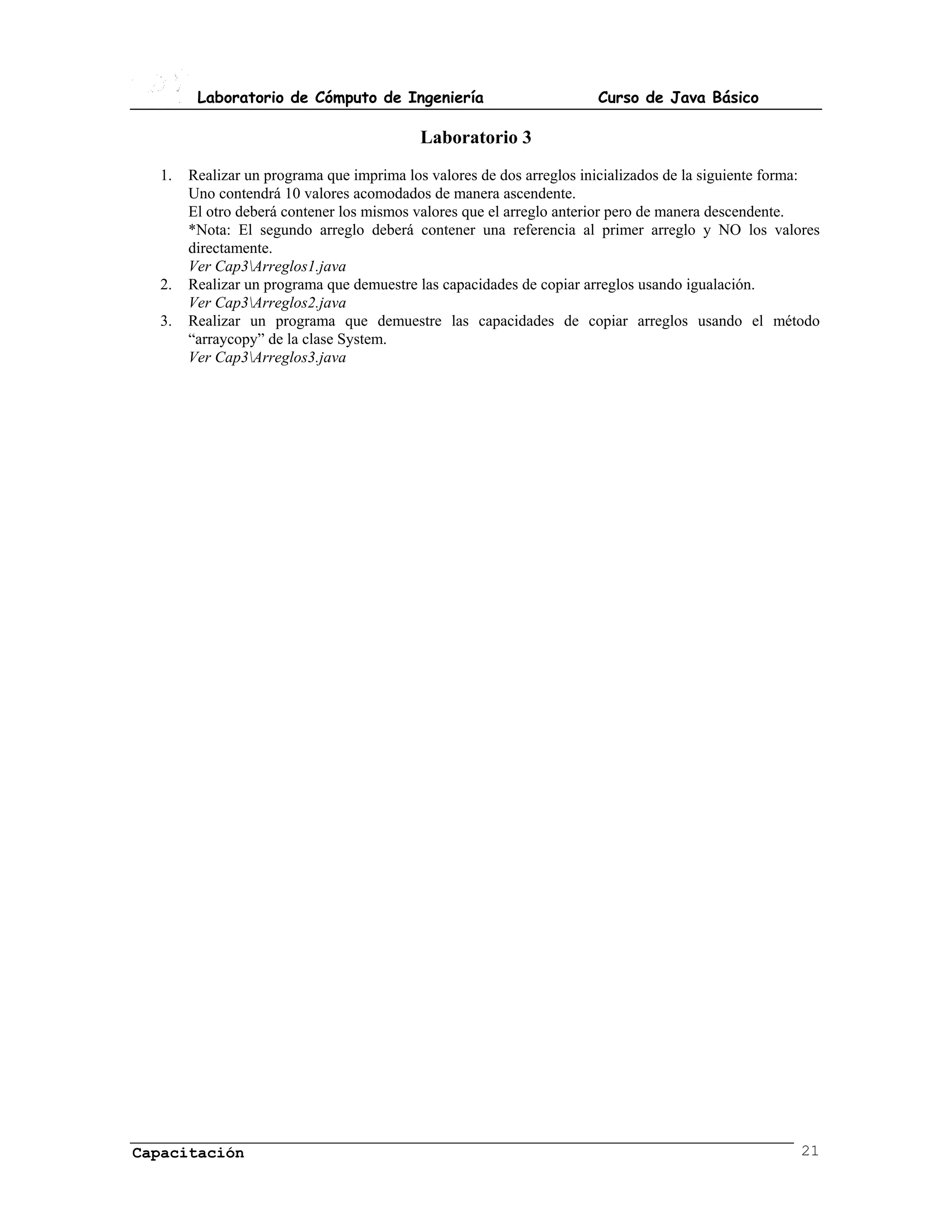 Laboratorio de Cómputo de Ingeniería                         Curso de Java Básico

                                          Laboratorio 3
  1.   Realizar un programa que imprima los valores de dos arreglos inicializados de la siguiente forma:
       Uno contendrá 10 valores acomodados de manera ascendente.
       El otro deberá contener los mismos valores que el arreglo anterior pero de manera descendente.
       *Nota: El segundo arreglo deberá contener una referencia al primer arreglo y NO los valores
       directamente.
       Ver Cap3Arreglos1.java
  2.   Realizar un programa que demuestre las capacidades de copiar arreglos usando igualación.
       Ver Cap3Arreglos2.java
  3.   Realizar un programa que demuestre las capacidades de copiar arreglos usando el método
       “arraycopy” de la clase System.
       Ver Cap3Arreglos3.java




Capacitación                                                                                         21
 