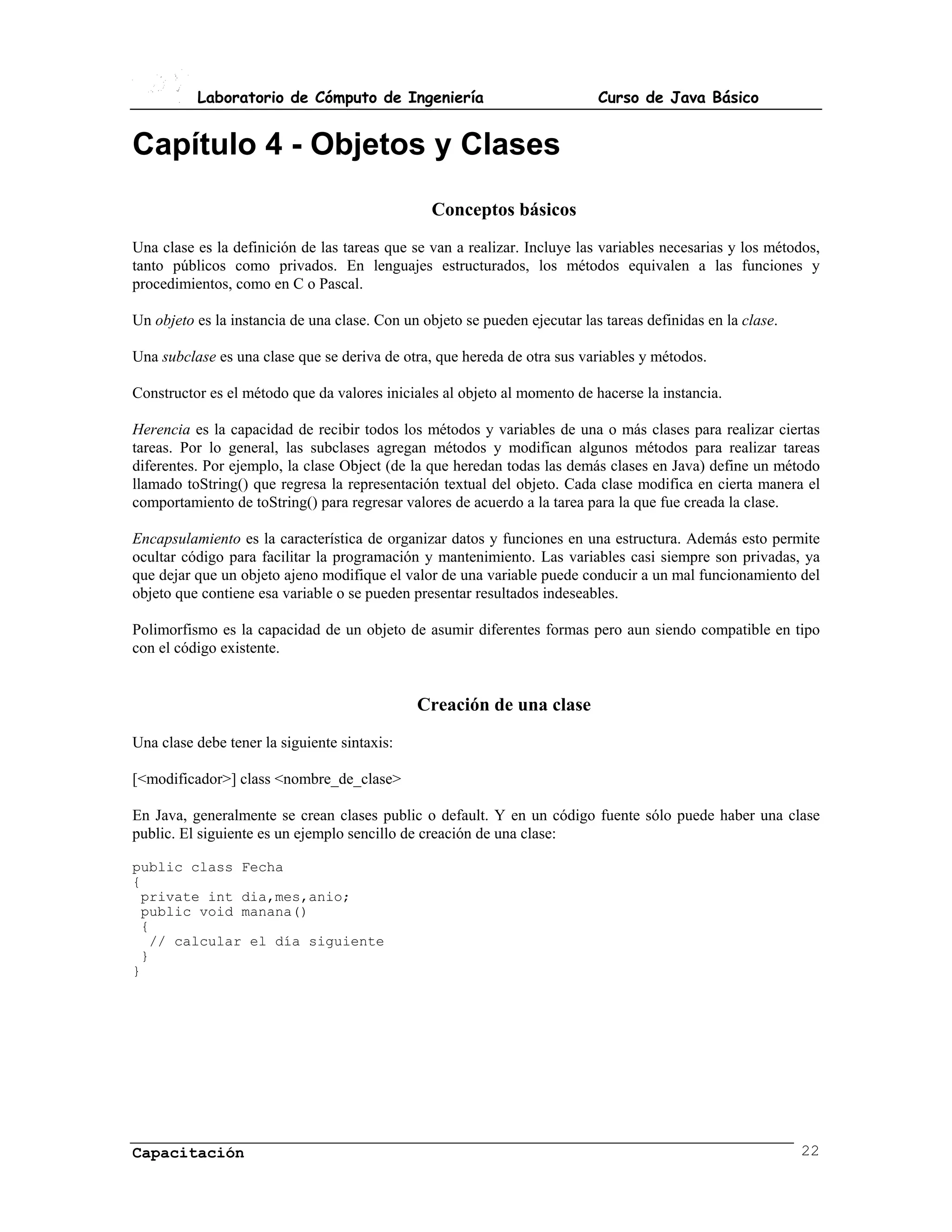 Laboratorio de Cómputo de Ingeniería                              Curso de Java Básico


Capítulo 4 - Objetos y Clases
                                                 Conceptos básicos
Una clase es la definición de las tareas que se van a realizar. Incluye las variables necesarias y los métodos,
tanto públicos como privados. En lenguajes estructurados, los métodos equivalen a las funciones y
procedimientos, como en C o Pascal.

Un objeto es la instancia de una clase. Con un objeto se pueden ejecutar las tareas definidas en la clase.

Una subclase es una clase que se deriva de otra, que hereda de otra sus variables y métodos.

Constructor es el método que da valores iniciales al objeto al momento de hacerse la instancia.

Herencia es la capacidad de recibir todos los métodos y variables de una o más clases para realizar ciertas
tareas. Por lo general, las subclases agregan métodos y modifican algunos métodos para realizar tareas
diferentes. Por ejemplo, la clase Object (de la que heredan todas las demás clases en Java) define un método
llamado toString() que regresa la representación textual del objeto. Cada clase modifica en cierta manera el
comportamiento de toString() para regresar valores de acuerdo a la tarea para la que fue creada la clase.

Encapsulamiento es la característica de organizar datos y funciones en una estructura. Además esto permite
ocultar código para facilitar la programación y mantenimiento. Las variables casi siempre son privadas, ya
que dejar que un objeto ajeno modifique el valor de una variable puede conducir a un mal funcionamiento del
objeto que contiene esa variable o se pueden presentar resultados indeseables.

Polimorfismo es la capacidad de un objeto de asumir diferentes formas pero aun siendo compatible en tipo
con el código existente.


                                              Creación de una clase
Una clase debe tener la siguiente sintaxis:

[<modificador>] class <nombre_de_clase>

En Java, generalmente se crean clases public o default. Y en un código fuente sólo puede haber una clase
public. El siguiente es un ejemplo sencillo de creación de una clase:

public class Fecha
{
 private int dia,mes,anio;
 public void manana()
 {
  // calcular el día siguiente
 }
}




Capacitación                                                                                                 22
 