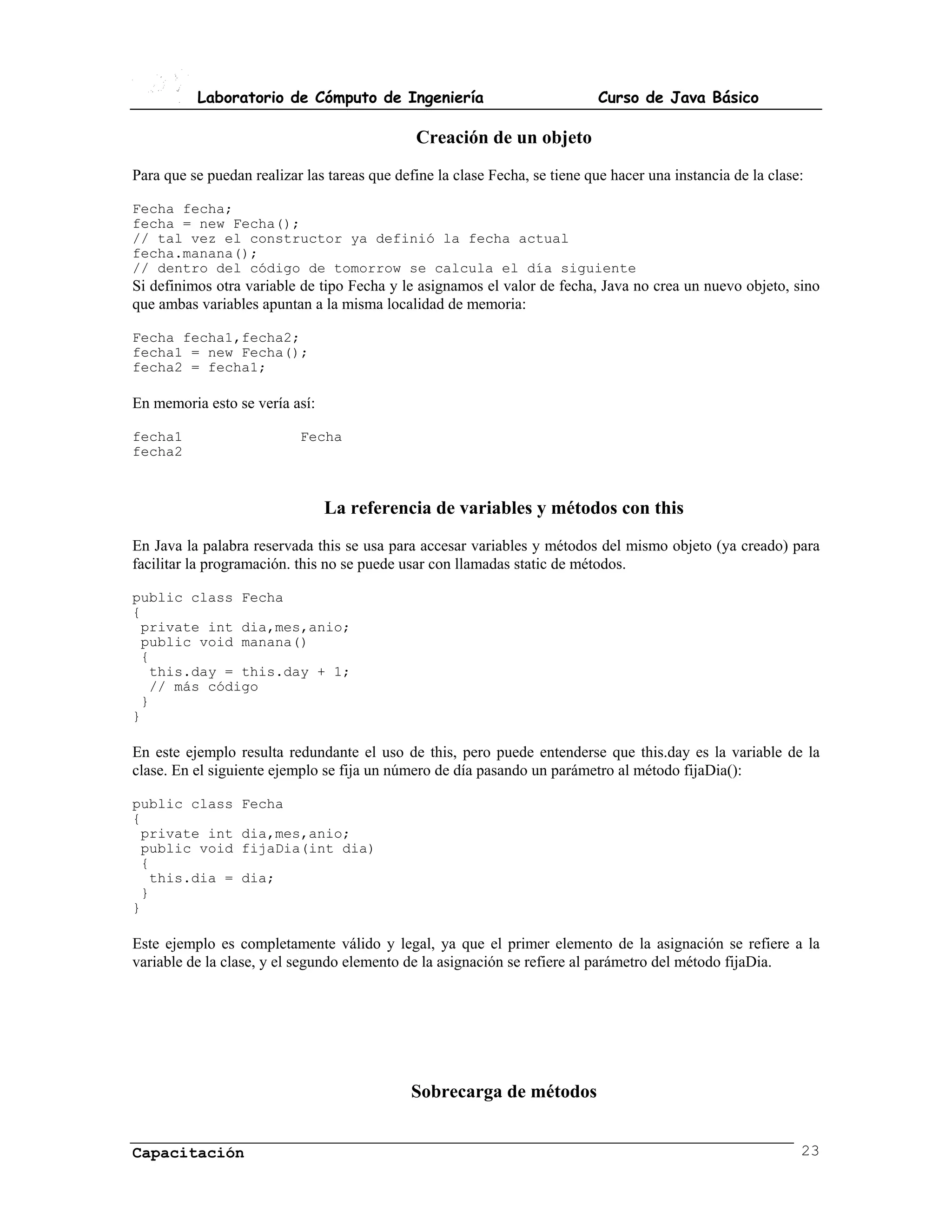 Laboratorio de Cómputo de Ingeniería                               Curso de Java Básico

                                              Creación de un objeto
Para que se puedan realizar las tareas que define la clase Fecha, se tiene que hacer una instancia de la clase:

Fecha fecha;
fecha = new Fecha();
// tal vez el constructor ya definió la fecha actual
fecha.manana();
// dentro del código de tomorrow se calcula el día siguiente
Si definimos otra variable de tipo Fecha y le asignamos el valor de fecha, Java no crea un nuevo objeto, sino
que ambas variables apuntan a la misma localidad de memoria:

Fecha fecha1,fecha2;
fecha1 = new Fecha();
fecha2 = fecha1;

En memoria esto se vería así:

fecha1                     Fecha
fecha2



                                La referencia de variables y métodos con this
En Java la palabra reservada this se usa para accesar variables y métodos del mismo objeto (ya creado) para
facilitar la programación. this no se puede usar con llamadas static de métodos.

public class Fecha
{
 private int dia,mes,anio;
 public void manana()
 {
  this.day = this.day + 1;
  // más código
 }
}

En este ejemplo resulta redundante el uso de this, pero puede entenderse que this.day es la variable de la
clase. En el siguiente ejemplo se fija un número de día pasando un parámetro al método fijaDia():

public class      Fecha
{
 private int      dia,mes,anio;
 public void      fijaDia(int dia)
 {
  this.dia =      dia;
 }
}

Este ejemplo es completamente válido y legal, ya que el primer elemento de la asignación se refiere a la
variable de la clase, y el segundo elemento de la asignación se refiere al parámetro del método fijaDia.




                                              Sobrecarga de métodos


Capacitación                                                                                                  23
 