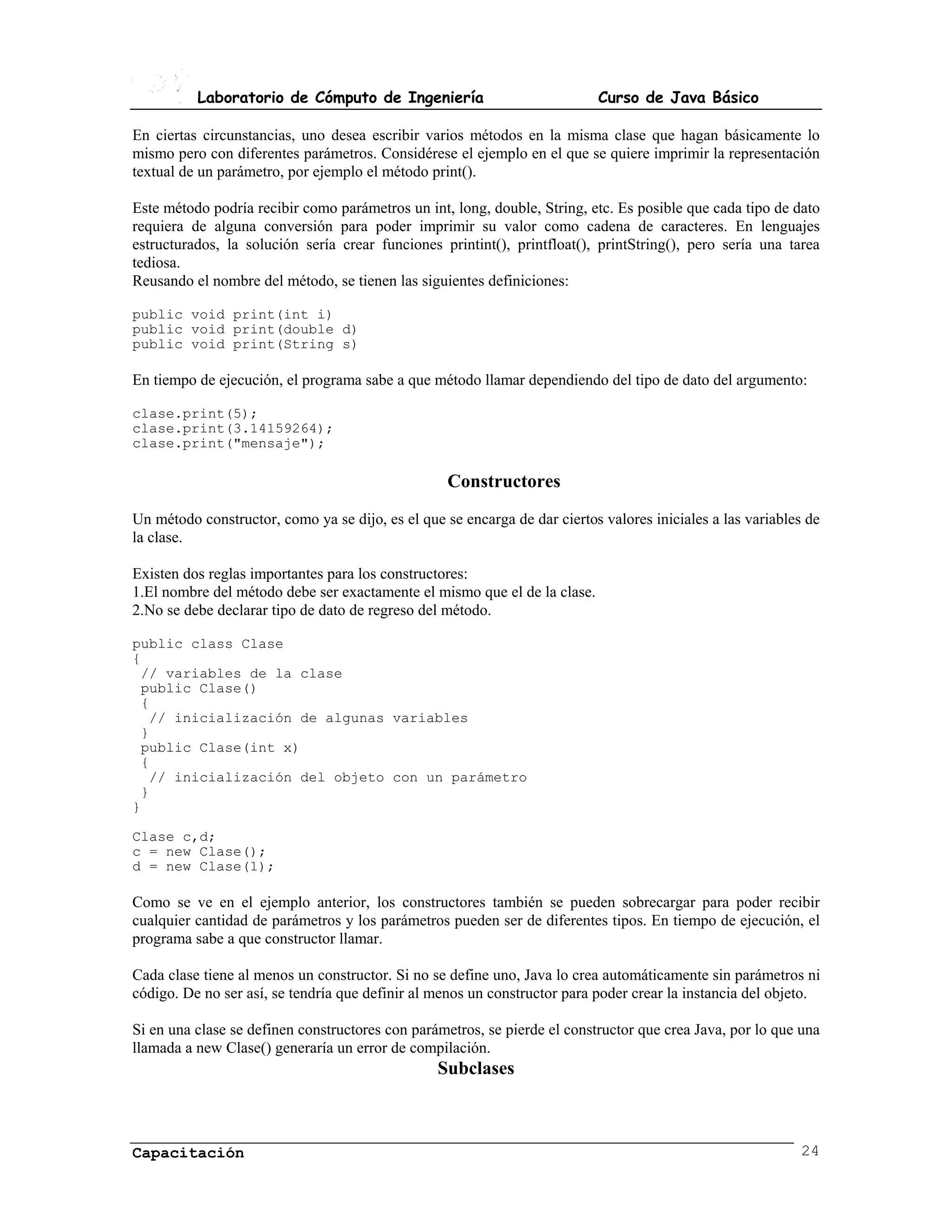 Laboratorio de Cómputo de Ingeniería                             Curso de Java Básico

En ciertas circunstancias, uno desea escribir varios métodos en la misma clase que hagan básicamente lo
mismo pero con diferentes parámetros. Considérese el ejemplo en el que se quiere imprimir la representación
textual de un parámetro, por ejemplo el método print().

Este método podría recibir como parámetros un int, long, double, String, etc. Es posible que cada tipo de dato
requiera de alguna conversión para poder imprimir su valor como cadena de caracteres. En lenguajes
estructurados, la solución sería crear funciones printint(), printfloat(), printString(), pero sería una tarea
tediosa.
Reusando el nombre del método, se tienen las siguientes definiciones:

public void print(int i)
public void print(double d)
public void print(String s)

En tiempo de ejecución, el programa sabe a que método llamar dependiendo del tipo de dato del argumento:

clase.print(5);
clase.print(3.14159264);
clase.print("mensaje");

                                                   Constructores
Un método constructor, como ya se dijo, es el que se encarga de dar ciertos valores iniciales a las variables de
la clase.

Existen dos reglas importantes para los constructores:
1.El nombre del método debe ser exactamente el mismo que el de la clase.
2.No se debe declarar tipo de dato de regreso del método.

public class Clase
{
 // variables de la clase
 public Clase()
 {
  // inicialización de algunas variables
 }
 public Clase(int x)
 {
  // inicialización del objeto con un parámetro
 }
}

Clase c,d;
c = new Clase();
d = new Clase(1);

Como se ve en el ejemplo anterior, los constructores también se pueden sobrecargar para poder recibir
cualquier cantidad de parámetros y los parámetros pueden ser de diferentes tipos. En tiempo de ejecución, el
programa sabe a que constructor llamar.

Cada clase tiene al menos un constructor. Si no se define uno, Java lo crea automáticamente sin parámetros ni
código. De no ser así, se tendría que definir al menos un constructor para poder crear la instancia del objeto.

Si en una clase se definen constructores con parámetros, se pierde el constructor que crea Java, por lo que una
llamada a new Clase() generaría un error de compilación.
                                                 Subclases



Capacitación                                                                                                24
 