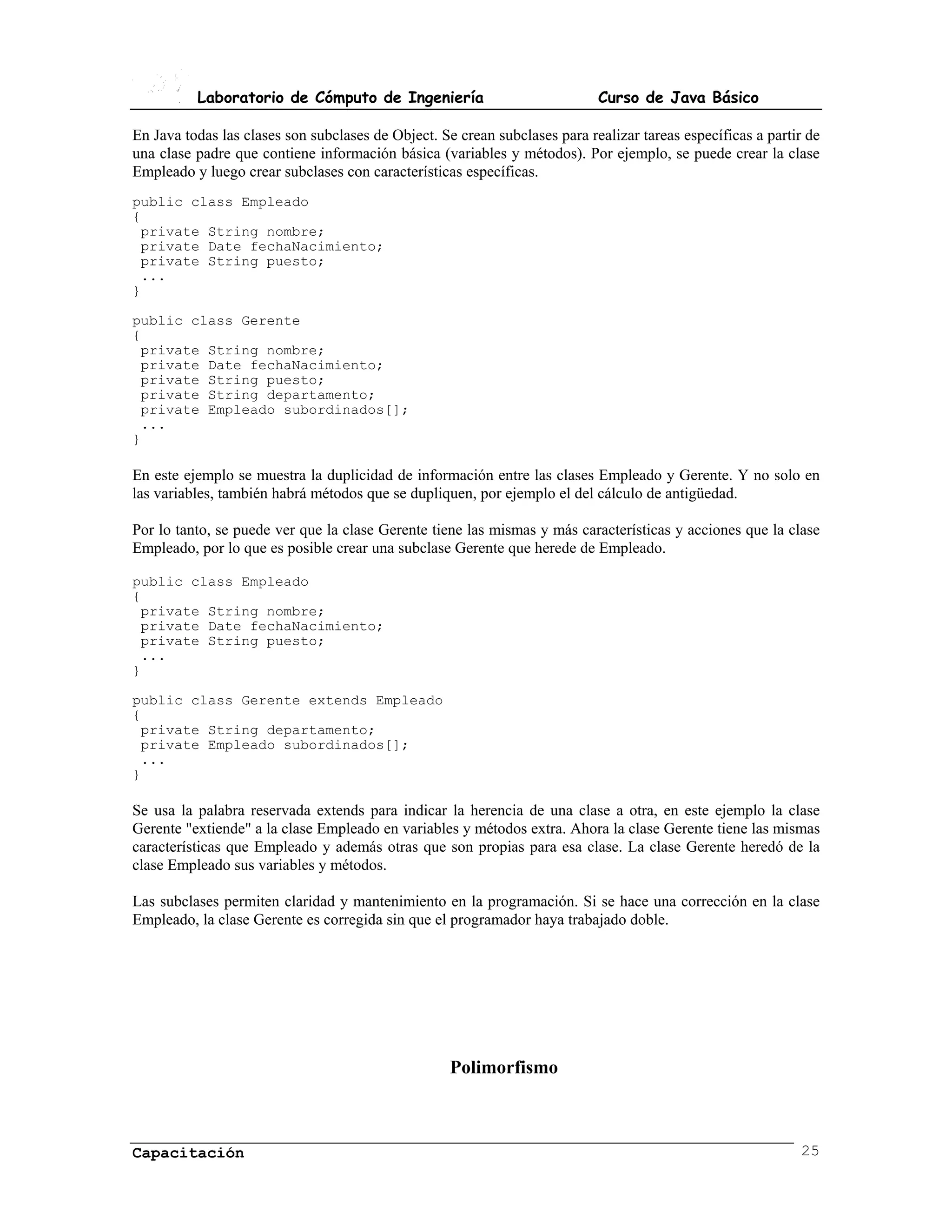 Laboratorio de Cómputo de Ingeniería                              Curso de Java Básico

En Java todas las clases son subclases de Object. Se crean subclases para realizar tareas específicas a partir de
una clase padre que contiene información básica (variables y métodos). Por ejemplo, se puede crear la clase
Empleado y luego crear subclases con características específicas.
public class Empleado
{
 private String nombre;
 private Date fechaNacimiento;
 private String puesto;
 ...
}

public class Gerente
{
 private String nombre;
 private Date fechaNacimiento;
 private String puesto;
 private String departamento;
 private Empleado subordinados[];
 ...
}

En este ejemplo se muestra la duplicidad de información entre las clases Empleado y Gerente. Y no solo en
las variables, también habrá métodos que se dupliquen, por ejemplo el del cálculo de antigüedad.

Por lo tanto, se puede ver que la clase Gerente tiene las mismas y más características y acciones que la clase
Empleado, por lo que es posible crear una subclase Gerente que herede de Empleado.

public class Empleado
{
 private String nombre;
 private Date fechaNacimiento;
 private String puesto;
 ...
}

public class Gerente extends Empleado
{
 private String departamento;
 private Empleado subordinados[];
 ...
}

Se usa la palabra reservada extends para indicar la herencia de una clase a otra, en este ejemplo la clase
Gerente "extiende" a la clase Empleado en variables y métodos extra. Ahora la clase Gerente tiene las mismas
características que Empleado y además otras que son propias para esa clase. La clase Gerente heredó de la
clase Empleado sus variables y métodos.

Las subclases permiten claridad y mantenimiento en la programación. Si se hace una corrección en la clase
Empleado, la clase Gerente es corregida sin que el programador haya trabajado doble.




                                                    Polimorfismo



Capacitación                                                                                                 25
 
