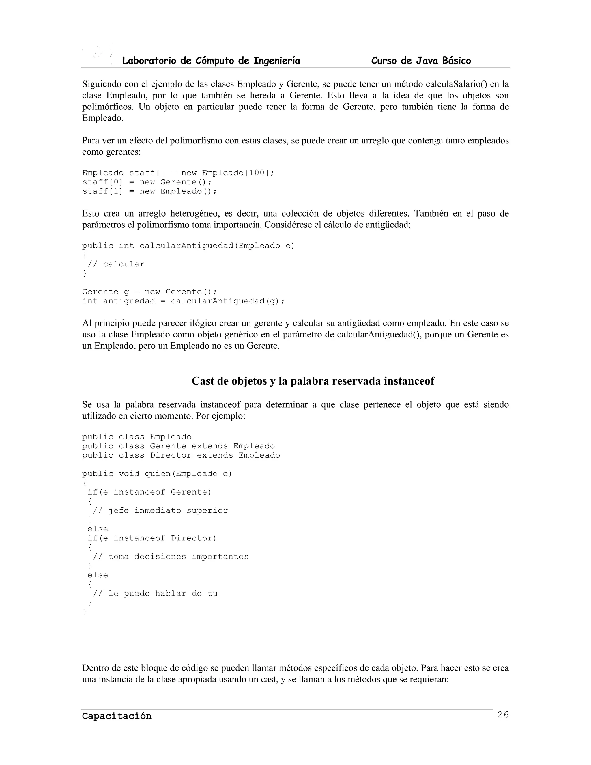 Laboratorio de Cómputo de Ingeniería                           Curso de Java Básico

Siguiendo con el ejemplo de las clases Empleado y Gerente, se puede tener un método calculaSalario() en la
clase Empleado, por lo que también se hereda a Gerente. Esto lleva a la idea de que los objetos son
polimórficos. Un objeto en particular puede tener la forma de Gerente, pero también tiene la forma de
Empleado.

Para ver un efecto del polimorfismo con estas clases, se puede crear un arreglo que contenga tanto empleados
como gerentes:

Empleado staff[] = new Empleado[100];
staff[0] = new Gerente();
staff[1] = new Empleado();

Esto crea un arreglo heterogéneo, es decir, una colección de objetos diferentes. También en el paso de
parámetros el polimorfismo toma importancia. Considérese el cálculo de antigüedad:

public int calcularAntiguedad(Empleado e)
{
 // calcular
}

Gerente g = new Gerente();
int antiguedad = calcularAntiguedad(g);

Al principio puede parecer ilógico crear un gerente y calcular su antigüedad como empleado. En este caso se
uso la clase Empleado como objeto genérico en el parámetro de calcularAntiguedad(), porque un Gerente es
un Empleado, pero un Empleado no es un Gerente.


                           Cast de objetos y la palabra reservada instanceof
Se usa la palabra reservada instanceof para determinar a que clase pertenece el objeto que está siendo
utilizado en cierto momento. Por ejemplo:

public class Empleado
public class Gerente extends Empleado
public class Director extends Empleado

public void quien(Empleado e)
{
 if(e instanceof Gerente)
 {
  // jefe inmediato superior
 }
 else
 if(e instanceof Director)
 {
  // toma decisiones importantes
 }
 else
 {
  // le puedo hablar de tu
 }
}




Dentro de este bloque de código se pueden llamar métodos específicos de cada objeto. Para hacer esto se crea
una instancia de la clase apropiada usando un cast, y se llaman a los métodos que se requieran:


Capacitación                                                                                             26
 