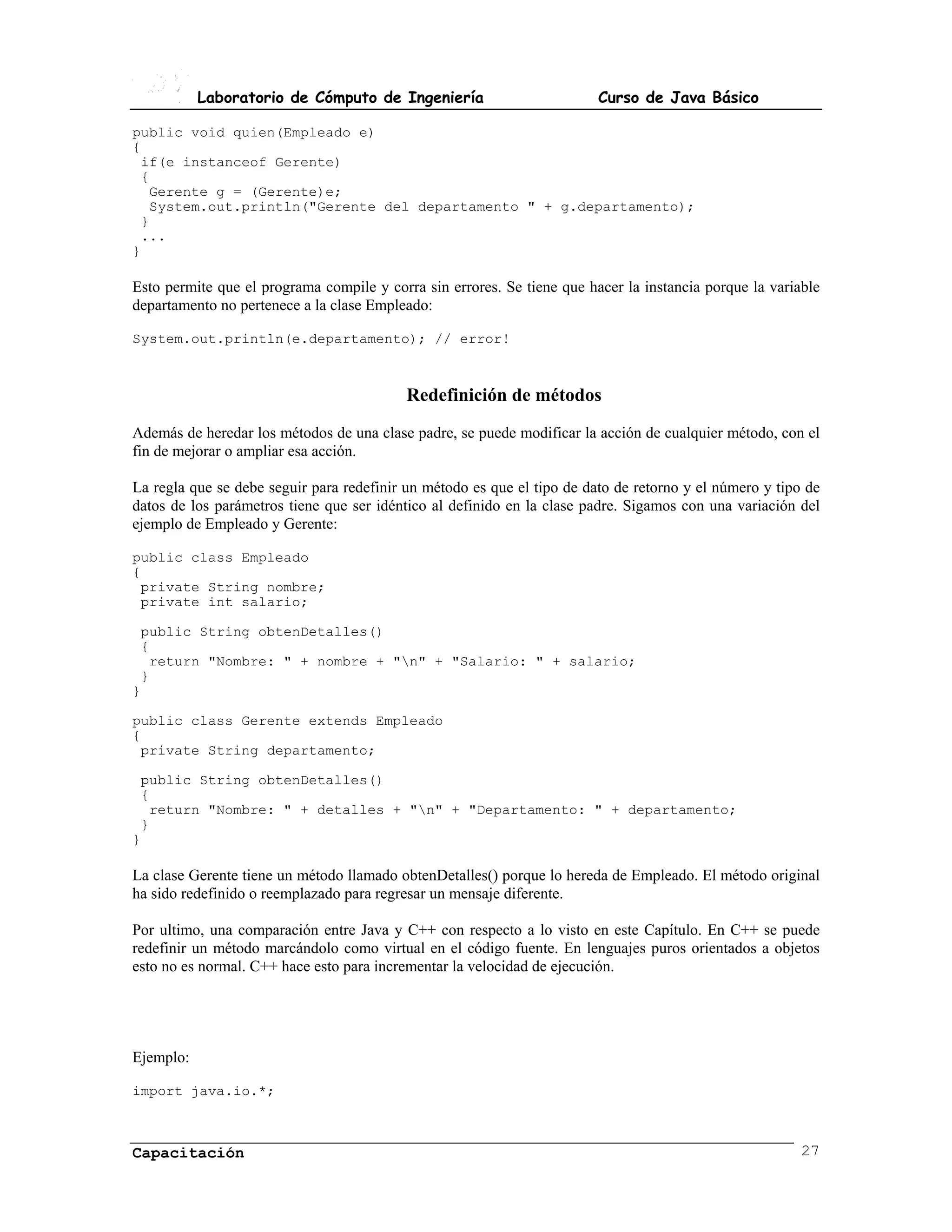 Laboratorio de Cómputo de Ingeniería                          Curso de Java Básico

public void quien(Empleado e)
{
 if(e instanceof Gerente)
 {
  Gerente g = (Gerente)e;
  System.out.println("Gerente del departamento " + g.departamento);
 }
 ...
}

Esto permite que el programa compile y corra sin errores. Se tiene que hacer la instancia porque la variable
departamento no pertenece a la clase Empleado:

System.out.println(e.departamento); // error!



                                           Redefinición de métodos
Además de heredar los métodos de una clase padre, se puede modificar la acción de cualquier método, con el
fin de mejorar o ampliar esa acción.

La regla que se debe seguir para redefinir un método es que el tipo de dato de retorno y el número y tipo de
datos de los parámetros tiene que ser idéntico al definido en la clase padre. Sigamos con una variación del
ejemplo de Empleado y Gerente:

public class Empleado
{
 private String nombre;
 private int salario;

 public String obtenDetalles()
 {
  return "Nombre: " + nombre + "n" + "Salario: " + salario;
 }
}

public class Gerente extends Empleado
{
 private String departamento;

 public String obtenDetalles()
 {
  return "Nombre: " + detalles + "n" + "Departamento: " + departamento;
 }
}

La clase Gerente tiene un método llamado obtenDetalles() porque lo hereda de Empleado. El método original
ha sido redefinido o reemplazado para regresar un mensaje diferente.

Por ultimo, una comparación entre Java y C++ con respecto a lo visto en este Capítulo. En C++ se puede
redefinir un método marcándolo como virtual en el código fuente. En lenguajes puros orientados a objetos
esto no es normal. C++ hace esto para incrementar la velocidad de ejecución.




Ejemplo:

import java.io.*;



Capacitación                                                                                             27
 