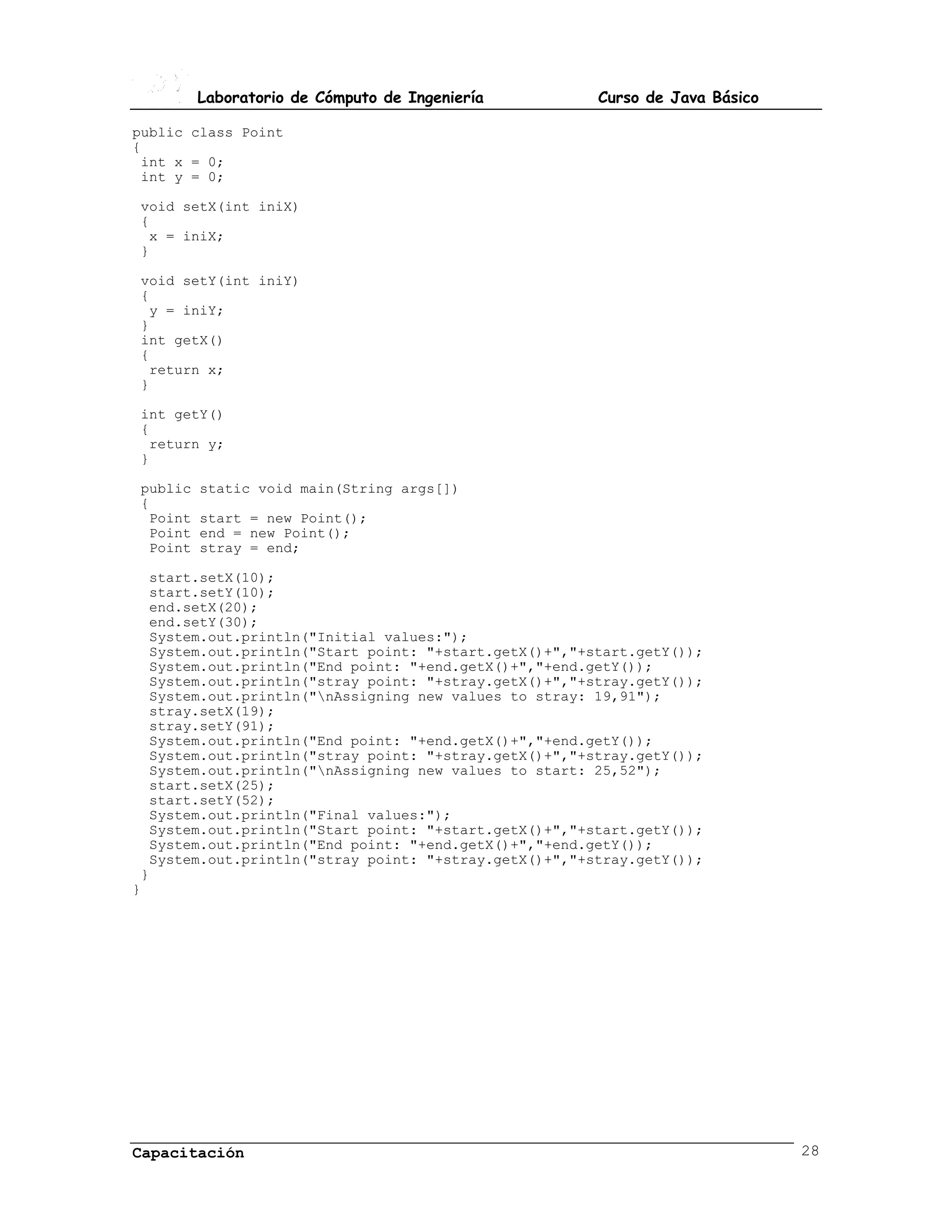 Laboratorio de Cómputo de Ingeniería          Curso de Java Básico

public class Point
{
 int x = 0;
 int y = 0;

void setX(int iniX)
{
 x = iniX;
}

void setY(int iniY)
{
 y = iniY;
}
int getX()
{
 return x;
}

int getY()
{
 return y;
}

public   static void main(String args[])
{
 Point   start = new Point();
 Point   end = new Point();
 Point   stray = end;

  start.setX(10);
  start.setY(10);
  end.setX(20);
  end.setY(30);
  System.out.println("Initial values:");
  System.out.println("Start point: "+start.getX()+","+start.getY());
  System.out.println("End point: "+end.getX()+","+end.getY());
  System.out.println("stray point: "+stray.getX()+","+stray.getY());
  System.out.println("nAssigning new values to stray: 19,91");
  stray.setX(19);
  stray.setY(91);
  System.out.println("End point: "+end.getX()+","+end.getY());
  System.out.println("stray point: "+stray.getX()+","+stray.getY());
  System.out.println("nAssigning new values to start: 25,52");
  start.setX(25);
  start.setY(52);
  System.out.println("Final values:");
  System.out.println("Start point: "+start.getX()+","+start.getY());
  System.out.println("End point: "+end.getX()+","+end.getY());
  System.out.println("stray point: "+stray.getX()+","+stray.getY());
 }
}




Capacitación                                                                  28
 